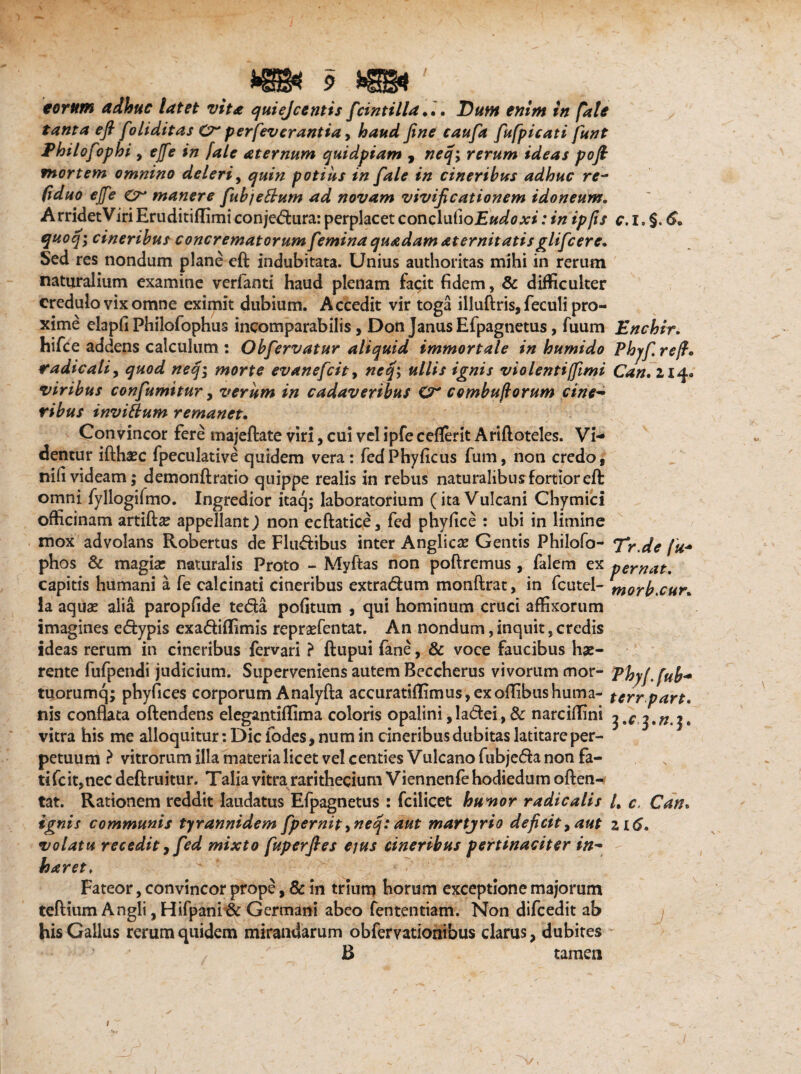 eorum adhuc latet vita quiejcentis frintilla *.. Dum enim in fate tanta efi foliditas Cr perfev erant ia> haud fine caufa fufpicati funt Philofophi , ejfe in [ale aternum quidpiam , neq; rerum ideas pofi mortem omnino deleri, quin potius in fale in cineribus adhuc re~ (iduo ejfe Cr manere fubjeftum ad novam vivificationem idoneum. ArridetViriEruditiflimi conjedura: perplacet conclutio E udo xi: in ip/is c. i. §. quoq; cineribus concrematorum femina quadam aternitatisglifcere. Sed res nondum plane eft indubitata. Unius authoritas mihi in rerum naturalium examine verfanti haud plenam facit fidem, & difficulter credulo vix omne eximit dubium. Accedit vir toga illuftris, feculi pro¬ xime elapfi Philofophus incomparabilis, Don Janus Efpagnetus, fuum Enchir. hifce addens calculum : Obfervatur aliquid immortale in humido Phyf refi. radicati, quod neq; morte evanefcit, neq; ullis ignis violentijfimi Can. 214« viribus confumitur, verum in cadaveribus O* combuftorum cine¬ ribus invittum remanet. Convincor fere majeftate viri, cui vel ipfe ceflerit Artftoteles. Vi¬ dentur ifthaec fpeculative quidem vera: fedPhyficus fum, non credo, nifi videam; demonftratio quippe realis in rebus naturalibus fortior eft omni fyllogifmo. Ingredior itaq; laboratorium (ita Vulcani Chymici officinam artiftse appellant J non ecftatice, fed phyfice : ubi in limine mox advolans Robertus de Fludibus inter Anglicse Gentis Philofo- Tr.de fu- phos & magia: naturalis Proto - Myftas non poftremus , falem ex pernat. capitis humani a fe ealcinati cineribus extradum monftrat, in fcutel- morb^cur. ia aquae alia paropfide teda pofitum , qui hominum cruci affixorum imagines edypis exadiffimis repraefentat. An nondum, inquit, credis ideas rerum in cineribus fervari ? ftupui fane, & voce faucibus hae¬ rente fufpendi judicium. Superveniens autem Beccherus vivorum mor- Thyffub* tuorumq; phyfices corporum Analyfta accuratiffimus,exoffibushuma- terr part. nis conflata oftendens elegantiflima coloris opalini ,ladei, & narciflini 3,n.j» vitra his me alloquitur: Dic fodes, num in cineribus dubitas latitare per¬ petuum ? vitrorum illa materia licet vel centies Vulcano fubjeda non fa¬ ti fc it, nec deftruitur. Talia vitra rarithecium Viennenfehodiedum often- tat. Rationem reddit laudatus Efpagnetus : fcilicet hunor radie alis /, c, Can. ignis communis tyrannidem fpernit ,neq: aut martjrio deficit, aut 216. volatu recedit, fed mixto fuperfies eius cineribus pertinaciter in- haret, Fateor, convincor prope, 8c in trium horum exceptione majorum teftium Angli, Hifpani & Germani abeo fententiam. Non difcedit ab his Gallus rerum quidem mirandarum obfervationibus clarus, dubites B tamen