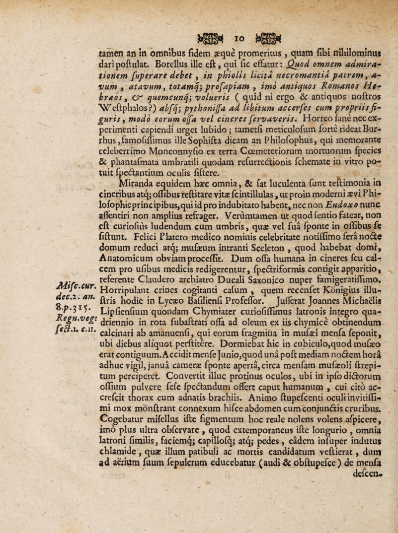 Mifc.cur. dec.i. an. 8^.315. Regn.vegi feft.u c.u* 10 kgggtj tamen an In omnibus fidem seque promeritus, quam fibi nihilominus dari poftulat. Borellus ille eft, qui lic effatur: jQuod omnem admira¬ tionem fuperare debet, in phiolis licita necromantia, patrem > a~ vum , atavum, totamq; profapiam , imo antiquos Romanos He- braos, O* quemcunq\ volueris ( quid ni ergo & antiquos noftros Weftphalos?) abfq; pythoniffa ad libitum accerfes cum propriisfi¬ guris , modo eorum offa vel cineres fervaveris. Horreo fane nec ex¬ perimenti capiendi urget lubido; tametfi meticulofum forte rideat Bur- rhus, famofiflimus illeSophifta dicam an Philofophus, qui memorante celeberrimo Monconnyfio ex terra Coemeteriorum mortuorum fpecies & phantafmata umbratili quodam refurrcdionis fchemate in vitro po¬ tuit fpedtantium oculis fiftere. Miranda equidem hxc omnia, & fat luculenta funt teftimonia in cineribus atq; offibus reftitare vitae fcintillulas, ut proin moderni aevi Phi- lofophisprincipibus,qui id pro indubitato habent, nec non Eudoxo nunc aflentiri non amplius refrager. Verumtamen ut quod fentio fatear, non eft curiofius ludendum cum umbris, quae vel fua fponte in offibus fe fiftunt. Felici Platero medico nominis celebritate notiffimo fera node domum reduci atq; mufeum intranti Sceleton , quod habebat domi. Anatomicum obviam procedit. Dum offa humana in cineres feu cal¬ cem pro ufibus medicis redigerentur, fpedriformis contigit apparitio, referente Claudero archiatro Ducali Saxonico nuper famigeratifflmo, Horripulant crines cogitanti cafum , quem recenfet Konigius illu- ftris hodie in Lycseo Bafilienfi Profeffor. jufferat joannes Michaelis LipfienGum quondam Chymiater curioGflimus latronis integro qua¬ driennio in rota fubaftrati offa ad oleum ex iis chymice obtinendum calcinari ab amanuenfi, qui eorum fragmina in mufsei menfa feponit, ubi diebus aliquot perftitere. Dormiebat hic in cubiculo,quod mufeo erat contiguum. Accidit menfe Junio,quod una poft mediam nodem hora adhuc vigil, janua camerse fponte aperta, circa menfam mufaroli ftrepi- tum perciperet. Convertit illuc protinus oculos, ubi in ipfodidorutn offium pulvere fefe fpedandum offert caput humanum , cui cito ac- crefcit thorax cum adnads brachiis. Animo ftupefcenti oculiinvitifli- mi mox mdnftrant connexum hifce abdomen cum conjundis cruribus. Cogebatur mifellus ifte figmentum hoc reale nolens volens afpicere, imo plus ultra obfervare , quod externporaneus ifte longurio , omnia latroni fimilis, faciemq; capillofq; atq; pedes, eadem infuper indutus chlamide , quse illum patibuli ac mortis candidatum veftierat, dum ad aerium fuum fepulcrum educebatur (audi & obftupefce) de menfa defcen*