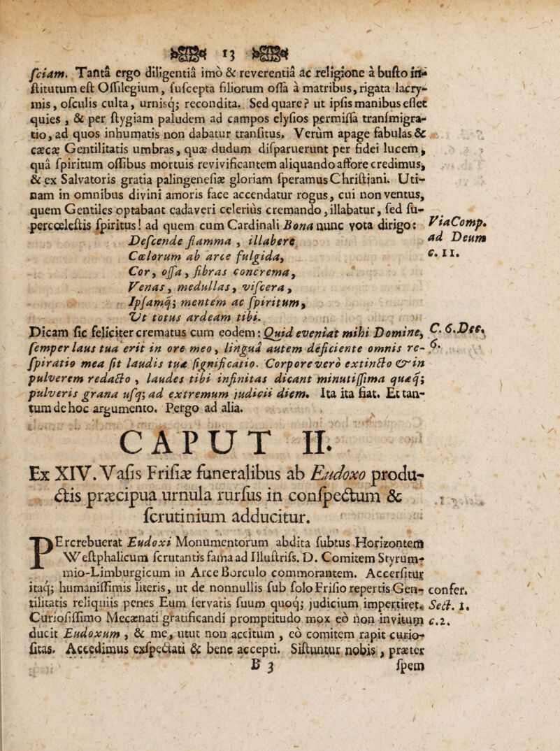 fciam. Tanta ergo diligentia imo &c reverentia ac religione a bufto jrt* ftitutum eft OfTilegium, fufcepta filiorum ofia a matribus, rigata lacry- inis,ofculis culta, urnisq; recondita. Sed quare? ut ipfis manibus eflet quies , & per ftygiam paludem ad campos elyfios p_ermifla tranfmigra- tio, ad quos inhumatis non dabatur tranfitus, Verum apage fabulas & cascas Gentilitatis umbras, quas dudum difparuerunt per fidei lucem, qua fpiritum oflibus mortuis revivificantem aliquandoaffore credimus, & ex Salvatoris gratia palingenefias gloriam fperamusChriftjani. Uti¬ cam in omnibus divini amoris face accendatur rogus, cui non ventus, quem Gentiles optabant cadaveri celerius cremando, illabatur, fed fu- percceleftis fpiritus! ad quem cum Cardinali Bona nunc vota dirigo: PtnCoMp. Defcende flamma , illaberc Deum Calorum ab arce fulgida, II# Cor, ojfa, fibras concrema, Venas, medullas, vifcera , Ipfamq-, mentem ac fpiritum, ijt totus ardeam tibi* Dicam fic feliciter crematus cum eodem: Quid eveniat mihi Domine, D* 6,Dee, femper laus tua erit in ore meo, lingua autem deficiente omnis re- f' fpiratio mea fit laudis tua fignificatio. Corpore vero extintto Crin pulverem redatto , laudes tibi infinitas dicant minuti [fima cjuaq^ pulveris grana ufqi ad extremum judicii diem• Ita ita fiat. Ec tan¬ tum de hoc argumento. Pergo ad alia. CAPUT II. Ex XIV. Vafis Frifiae funeralibus ab Rudoxo proclu¬ dis praecipua urnula rurfus in confpedum Sc ferutinium adducitur. ■ ■ * ' ~ V , v • > ‘ PErcrebuerat Eudoxi Monumentorum abdita fubtus Honzontem Weftphalicum ferutantis fama ad Illuftrifs. D. Comitem Styrum- mio-Limburgicum in ArceBorculo commorantem. Accerfitur itaq; humaniilimis literis, ut de nonnullis fub folo Frifio repertis Gen- confer, tilicatis reliquiis penes Eum lervatis fuum quoq; judicium impertiret* Sett. t, Curiofillimo Mecasnati gratificandi promptitudo mox eb non invitum c*i* ducit Eudoxum , & me, utut non accitum , eb comitem rapit curio- fitas. Accedimus exfpebtati & bene accepti. Siftuntur nobis, praster