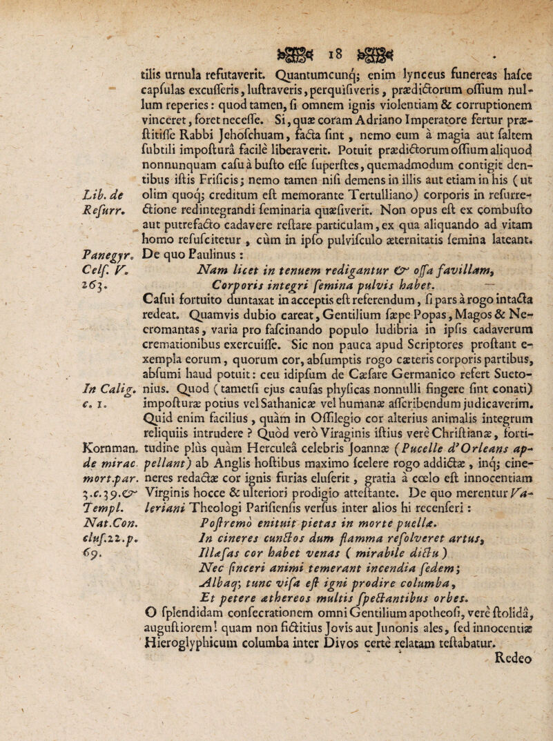 Lib. de Refum Fanegyr0 Celf. r. z6b In Calig* € s X e Kornman, de mirae. mort.par. Z.c.ip.Cr TempL Nat.Con. eluf.22.po tilis urnula refutaverit. Quantumcunq; enim lynceus funereas hafce capfulas excuderis, luftraveris, perquifiveris, praediatorum odium nui* lum reperies: quod tamen, fi omnem ignis violentiam & corruptionem vinceret, foret necede. Si, quae coram Adriano Imperatore fertur prae- ftitide Rabbi Jehofchuam, fada fint, nemo eum a magia aut faltem fubtili impodura facile liberaverit. Potuit praedidorum odium aliquod nonnunquam cafuabufto ede fu perdes, quemadmodum contigit den¬ tibus idis Frificis; nemo tamen nifi demens in illis aut etiam in his (ut olim quoq; creditum ed memorante Tertulliano) corporis in refurre- dione redintegrandi feminaria quaefiverit. Non opus ed ex combudo aut putrefado cadavere redare particulam, ex qua aliquando ad vitam homo refufeitetur , cum in ipfo pulvifculo aeternitatis (emina lateant. De quo Paulinus : Nam licet in tenuem redigantur O offa favillam. Corporis integri femina pulvis habet. Cafui fortuito duntaxat in acceptis ed referendum, fi pars a rogo intada redeat. Quamvis dubio careat. Gentilium fxpe Popas, Magos & Ne- cromantas, varia pro fafeinando populo ludibria in ipfis cadaverum cremationibus exercuide. Sic non pauca apud Scriptores prodant e- xempla eorum, quorum cor, abfumptis rogo caeteris corporis partibus, abfumi haud potuit: ceu idipfum de Caefare Germanico refert Sueto¬ nius. Quod (tametfi ejus caufas phyficas nonnulli fingere fint conati) impoduras potius velSathanicae vel humanae adcribendum judicaverim. Quid enim facilius , quam in Odilegio cor alterius animalis integrum reliquiis intrudere ? Quod vero Viraginis idius vereChridianae, forti¬ tudine plus quam Herculea celebris Joannae (Pucelle d’Orleans ap¬ pellant) ab Anglis hodibus maximo (celere rogo addidae , inqj cine- neres redadae cor ignis furias eluferit, gratia a coelo ed innocentiam Virginis hoc ce & ulteriori prodigio atteftante. De quo merentur leriani Theologi Parifienfis verfus inter alios hi recenferi: Pofiremo enituit pietas in morte puella. In cineres cunttos dum flamma refolveret artus, IlUfas cor habet venas ( mirabUe dittu) Nec pneeri animi temerant incendia fedem; *Albacfy tunc vifa e fi igni prodire columba, Et petere athereos multis fpettantibus orbes» O fplendidam confecrationem omni Gentilium apotheofi, vere dolida, augudioreml quam non fiditius Jovis aut Junonis ales, fed innocentiae Hieroglyphicum columba inter Divos certe relatam tedabatur. Redeo