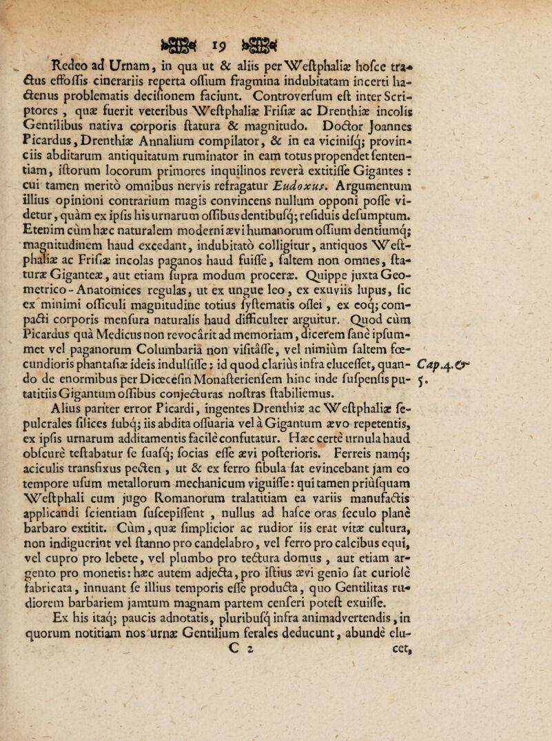 Redeo ad Urnam, in qua ut & aliis per Weftphalise hofce tra* £fus effodis cinerariis reperta oflium fragmina indubitatam incerti ha- d:enus problematis decifionem faciunt. Controverfum eft inter Scri¬ ptores , quas fuerit veteribus Weftphalia? Frida? ac Drenthise incolis Gentilibus nativa corporis (latura & magnitudo. Docfor Joannes Picardus, Drenthise Annalium compilator, & in ea vicinifq; provin- ciis abditarum antiquitatum ruminator in eam totus propendet fenten- tiam, iftorum locorum primores inquilinos revera extitide Gigantes: cui tamen merito omnibus nervis refragatur Eudoxus. Argumentum illius opinioni contrarium magis convincens nullum opponi pode vi¬ detur , quam ex ipds his urnarum oflibus dentibufq; refiduis defumptum. Etenim cum hsec naturalem moderni sevi humanorum oflium dentiumq; magnitudinem haud excedant, indubitato colligitur, antiquos Weft- phalia? ac Friflse incolas paganos haud fuiffe, faltem non omnes, (la¬ tu rse Giganteae, aut etiam (upra modum procerae. Quippe juxta Geo¬ metrico-Anatomices regulas, ut ex ungue leo, ex exuviis lupus, lic ex minimi ofliculi magnitudine totius fyflematis oflei, ex eoq; com- padi corporis menfura naturalis haud difficulter arguitur. Quod cum Picardus qua Medicus non revocarit ad memoriam, dicerem fane ipfum- met vel paganorum Columbaria non vifitaffe, vel nimium faltem fe¬ cundioris phantafia? ideis induhiffe; id quod clarius infra eluceflet, quan- Cap.4.0^ do de enormibus per DicecefinMonafterienfem hinc inde fufpenfispu- J. tatitiis Gigantum offibus conjecturas noflras (labiliemus. Alius pariter error Ficardi, ingentes Drenthise ac Weftphalise fe- pulcrales filices fubq; iis abdita offuaria vel a Gigantum sevo repetentis, ex ipfis urnarum additamentis facile confutatur. Hsec certe urnula haud obfcure teftabatur fe fuafq; focias ede sevi pofterioris. Ferreis namq; aciculis transfixus pe&en , ut & ex ferro fibula (at evincebant jam eo tempore ufum metallorum mechanicum viguiffe: qui tamen priufquam Weftphali cum jugo Romanorum tralatitiam ea variis manufa<5tis applicandi fcientiam fufcepifTent , nullus ad hafce oras feculo plane barbaro extitit. Cum, quse fimplicior ac rudior iis erat vita? cultura, non indiguerint vel (lanno pro candelabro, vel ferro pro calcibus equi, vel cupro pro lebete, vel plumbo pro te<5lura domus , aut etiam ar¬ gento pro monetis:hsec autem adjeda,pro iftius sevi genio fat curiole fabricata, innuant fe illius temporis ede produfla, quo Gentilitas ru¬ diorem barbariem jamtum magnam partem cenferi potefl exuilfe. Ex his itaq; paucis adnotatis, pluribufq infra animadvertendis, in quorum notitiam nos urnae Gentilium ferales deducunt, abunde elu- C z cet,