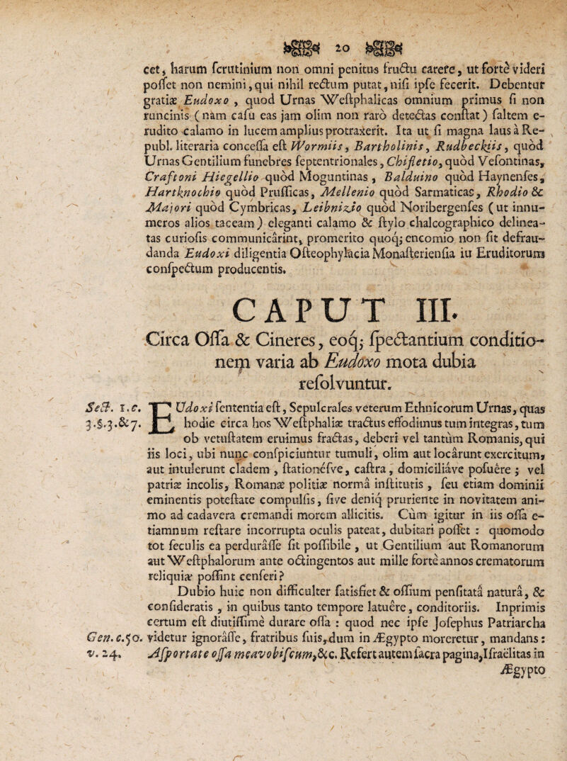 Usi » \ cetj harum fcrutinium non omni penitus fradu carefe, ut fort§ videri poflet non nemini,qui nihil redum putat 9nifi ipfc fecerit. Debentur gratise Endoxo , quod Urnas Weftphaiicas omnium primus fi non runcinis ( nam cafu eas jam olim non raro detedas conflat) faltem e- rudito calamo in lucem amplius protraxerit. Ita ut fi magna lausaRe- pubh literaria conceffa efl Wormiis, Bartholinis, Rudbechiis, quod Urnas Gentilium funebres feptentrionales, Chifietioy quod Vefontinas, Craftoni Hiegellio quod Moguntinas , Balduino quod Haynenfes, Hartknochio quod Prufiicas, Adellenio quod Sarmaticas, Rhodio 8c Jtfajori quod Cymbricas, Leibniz.io quod Noribergenfes (ut innu¬ meros alios taceam) eleganti calamo <k ftylo chalcographico delinea- tas curiofis communicarim, promerito quoqjencomio non fit defrau¬ danda Eudoxi diligentia OfteophylaciaMonafterienfia iu Eruditorum confpedum producentis. CAPUT III. Circa Ofla & Cineres, eoqj ipeftantium conditio¬ nem varia ab Rudoxo mota dubia refolvuntur. SeB. i e f. | * Udoxi fententia efi, Sepulcrales veterum Ethnicorum Urnas, quas •§'3«&7« | \ hodie circa hos Weflphalk tradus effodimus tum integras ,tiiro ob vetuflatem eruimus fradas, deberi vel tantum Romanis, qui iis loci, ubi nunc eonfpiciuiitur tumuli, olim aut locarunt exercitum» aut intulerunt cladem , flationefve, caflra, domieiliave pofuere ; vel patria incolis, Romanae politiae norma inflitutis , feu etiam dominii eminentis poteflate compulfis, five deniq pruriente in novitatem ani¬ mo ad cadavera cremandi morem allicitis. Cum igitur in iis ofia e- tiamnum reflare incorrupta oculis pateat, dubitari poffet : quomodo tot feculis ea perduraffe fit poflibile , ut Gentilium aut Romanorum aut Weflphalorum ante odingentos aut mille forte annos crematorum reliquia* poffint cenferi ? Dubio huic non difficulter fatisfiet& offium penfitata natura, 8c confideratis, in quibus tanto tempore latuere, conditoriis. Inprimis certum efl diutiffime durare offa : quod nec ipfe Jofephus Patriarcha Gen.c,Jo. videtur ignorarte, fratribus fui$,dum in^Egypto moreretur, mandans: v. 24. Afportate ojj,'a msavobifcum^c. Refert autem facra pagina,Ifraelitas in ^sypto r