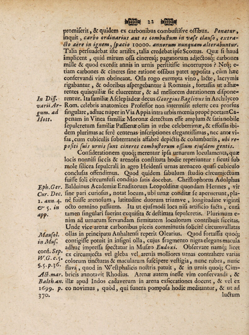 «varii Ar¬ gum* ad Hott• Eph.Ger. Cur. ■Dtff. i. 4»». 4. 5. #'# app. jMaufol, i n Muf* conf. Sep. W.G* c s+p-i*- AB.mar. Balth.an. 1699. /?. 37°* » • promiferit, & quidem ex carbonibus combuftifve offibus. Ponatur, inquit, carbo ordinarius aut os combudum in vafe ciaufo, extra- Bo aere in ignem, fpacio 10000. annorum nunquam alterabuntur. Talia perfuadebat ifte artifex,talia credebatipfeScottus. Quas (i haud implicent , quid mirum offa cineresq; paganorum adjedosqj carbones mille Sc quod excedit annis in urnis perftitifle incorruptos ? Neq; e- tiam carbones & cineres fine ratione offibus patet appofita , cum haec confervandi vim obtineant. Ofia rogo exempta vino, lade, lacrymis rigabantur , 8c odoribus afpergebantur a Romanis, fortaffis ut adhe¬ rentes quisquiliae fic eluerentur, & ad meliorem durationem difpone- Rom. celebris anatomices Profefior non intermifit referre ceu prorfus fingulare, adhuc nuper inVia Appia intra urbis moenia prope portamCa- penam in Vinea familiae Moronse detedum efle amplum & fatis nobile fepulcretum familiae Paffienaeolim in urbe celeberrimae, Sc effoflas ibi¬ dem plurimas ac fere centenas infcriptiones elegantiffimas, nec ante vi- fas,cum cubiculis fubterraneis affabre depidis& columbariis, ubi re- pofiti fuis urnis funt cineres combuftorum offium ejufdem gentis. Confiderationem quoq; merentur ipfa urnarum loculamenta, quae locis nonnifi ficcis & arenofis conftituta hodie reperiuntur : ficuti fub mole filicea fepulcrali in agro Heidenfi urnas arenaceo quafi cubiculo conclufas offendimus. Quod quidem fabulum ftudio circumjedum fuiffe foli circumfufi conditio fatis docebat. Chriflophorus Adolphus Balduinus Academiae Eruditorum Leopoldinae quondam Hermes , vir fine pari curiofus, notat locum, ubi urnae conditse fe aperuerunt,pla¬ ne fuiffe arenofum , latitudine duorum trium ve , longitudine viginti odo omnino pafliium. Ita ut ejufmodi loca nifi artificio fada , cura tamen fingulari fuerint exquifita &deftinata fepulcretis. Plurimum e- nim ad urnarum fervandam firmitatem loculorum contribuit f.ccitas. Unde vice arenae carbonibus piceis comminutis folicite circumvallatas ollas in principatu Anhaltenfi reperit Olearius. Quod fortaffis quoq; contigiffe potuit in infigni olla, cujus fragmento nigra elegans macula adhuc impreffa fpedatur in Mufaeo Eudoxi. Obfervare namq; licet ex circumjeda vel gleba vel arenis molliores urnas contrahere varias colorum tinduras& macularum fufcipere veftigia, nunc rubra, nunc flava , quod in Weftphalicis noftris patuit , & in urnis quoq; Cim¬ bricis annotavit Rhodius. Arenae autem ineffe vim confervandi , & illae apud Indos cadaverum in arena exficcationes docent, Sc vel ex eo noyimus , quod, qui funera pompofa hodie meditantur, Sc ut ad ludum