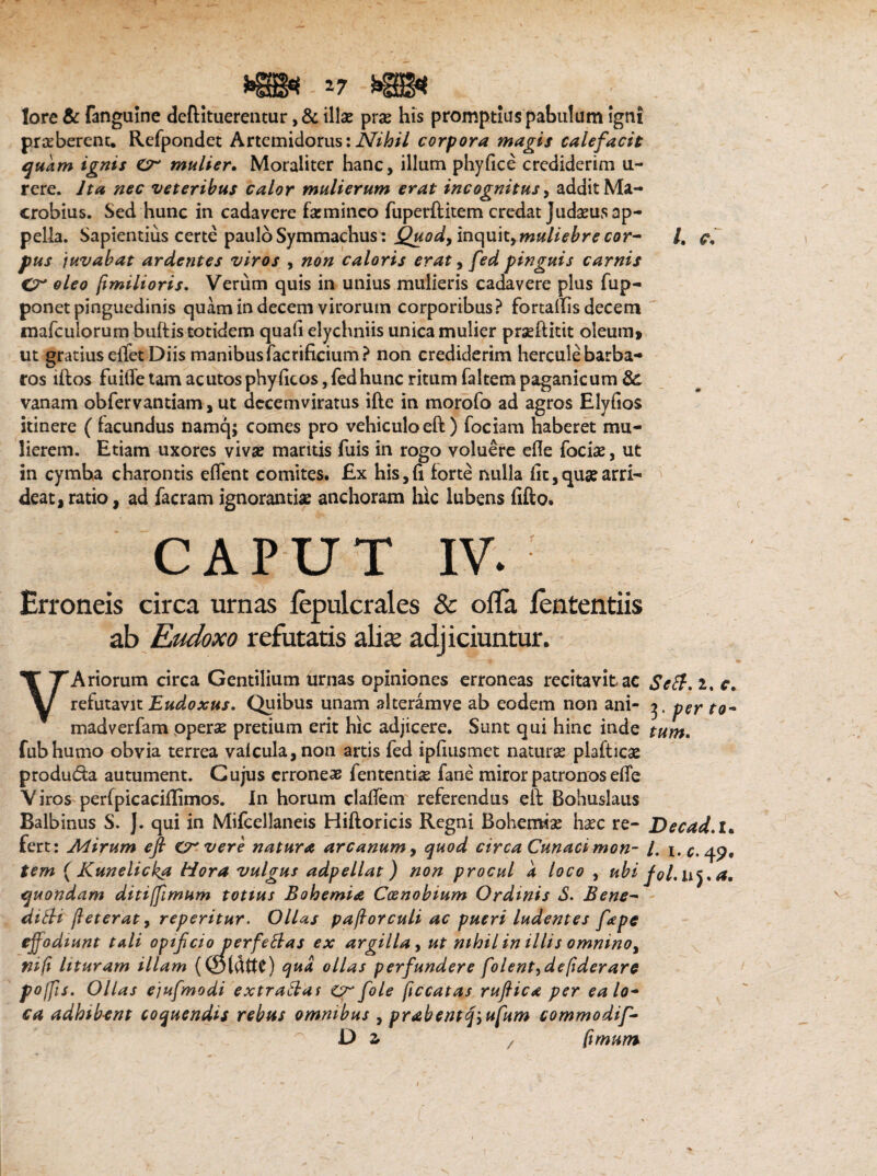 lore & fanguine deftituerentur, & illae prae his promptius pabulum igni praeberent. Refpondet Artemidorus:Nihil corpora magis calefacit quam ignis mulier. Moraliter hanc, illum phyfice crediderim u- rere. Ita nec veteribus calor mulierum erat incognitus, addit Ma¬ crobius. Sed hunc in cadavere faemineo fuperftitem credat Judaeus ap¬ pella. Sapientius certe paulo Symmachus: Quody inquit,muliebre cor¬ pus juvabat ardentes viros , non caloris erat, fed pinguis carnis Gr oleo jimilioris. Verum quis in unius mulieris cadavere plus fup- ponet pinguedinis quam in decem virorum corporibus? fortaffis decem mafculorum buftis totidem quali elychniis unica mulier praeftitit oleum» ut gratius edet Diis manibusfacrificium? non crediderim hercule barba¬ ros lftos fuifle tam acutos phy ficos, fed hunc ritum faltem paganicum &. vanam obfervantiam, ut decemviratus ifte in morofo ad agros Elyfios itinere ( facundus namq; comes pro vehiculo ed) fociam haberet mu¬ lierem. Etiam uxores vivae mantis fuis in rogo voluere ede foriae, ut in cymba charontis edent comites. Ex his,fi forte nulla fit,qua?arri¬ deat, ratio, ad facram ignorantias anchoram hic lubens fido. CAPUT IV. Erroneis circa urnas lepulcrales & ofTa lententiis ab Rudoxo refutatis alise adjiciuntur. /. VAriorum circa Gentilium urnas opiniones erroneas recitavit ac Scft. i. c. refutavit Eudoxus. Quibus unam alteramve ab eodem non ani- 3. psr to~ madverfam operas pretium erit hic adjicere. Sunt qui hinc inde tum. fubhumo obvia terrea valcula,non artis fed spfiusmet naturse piafticae produ&a autument. Cujus erroneae fententiae fane miror patronos effe Viros perfpicaciflimos. in horum cladem referendus ed Bohuslaus Balbinus S. J. qui in Mifcellaneis Hiftoricis Regni Bohenfiae haec re- Decad.l* fert: Mirum efi ervere natura arcanum, quod circa Cunacimon- /. 1 .c. 49. tem ( Kunelicka Hora vulgus adpellat) non procul a loco , ubi fol.uya, quondam ditiffimum totius Bohemia Coenobium Ordinis S. Bene- dilli jiet erat, reperitur. Ollas pajlorculi ac pueri ludentes fape effodiunt tali opifeio perfettas ex argilla , ut nihil in illis omninoy nifi lituram illam qua ollas perfundere folentydefiderare poffis. Ollas ejufmodi extraftas CF fole ficcatas ruftica per ea lo¬ ca adhib-ent coquendis rebus omnibus , prabentqyufum commodif- D z z fimum \