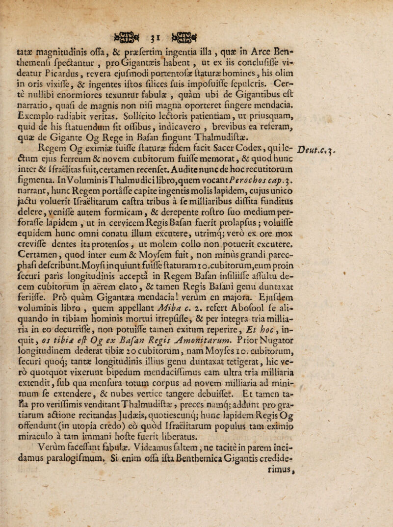 »©« VBB* tatse magnitudinis offa, & praefertim ingentia illa , quae in Arce Bcn- themenli fpecfcantur , proGiganta?is habent, ut ex iis conclufiffe vi¬ deatur Picardus, revera ejufmodi portentofa? ftatura? homines, his olim in oris vixiffe, & ingentes iflos filices fuis impofuiffe fepulcris. Cer¬ te nullibi enormiores texuntur fabulae , quam ubi de Gigantibus eft narratio, quafi de magnis non nifi magna oporteret fingere mendacia. Exemplo radiabit veritas. Sollicito lefioris patientiam, ut priusquam, quid de his flatuendum fit odibus, indicavero , brevibus ea releram, qua? de Gigante Og Rege in Bafan fingunt Thalmudifl#. Regem Og eximia? fuiffe flatura? fidem facit Sacer Codex, quile- <ffum ejus ferreum & novem cubitorum fuiffe memorat, & quod hunc inter & 1 fraelitas fuit,certamen recenfet, Audite nunc de hoc recutitorum figmenta. InVoluminisThalmudici libro,quem vocantPerochos caj?.$. narrant, hunc Regem portaffe capite ingentis molis lapidem, cujus unico ja&u voluerit Ifraelitarum caftra tribus a fe milliaribus didita funditus delere, venifle autem formicam, & derepente roftro fuo medium per- foraffe lapidem , ut in cervicem Regis Bafan fuerit prolapfus; voluifle equidem hunc omni conatu illum excutere, utrimq; vero ex ore mox crevide dentes ita protenfos , ut molem collo non potuerit excutere. Certamen, quod inter eum & Moyfem fuit, non minus grandi parec- phafi defcribunt.Moyfi inquiunt fuiffe flaturam x o.cubitorum,eum proin fecuri paris longitudinis accepta in Regem Bafan infiliiffe adultu de¬ cem cubitorum fn aerem elato, & tamen Regis Balani genu duntaxat feriiffe. Pro quam Gigantxa mendacia! verum en majora. Ejufdem voluminis libro , quem appellant Miba c, i, refert Abofool fe ali¬ quando in tibiam hominis mortui irrepfide, & per integra tria millia- ria in eo decurriffe, non potuiffe tamen exitum reperire, Et hoc, in¬ quit, os tibi* eft Og ex Bafan Regis Amonitarum. Prior Nugator longitudinem dederat tibia? 20cubitorum, namMoyfes 10. cubitorum, fecuri quoq; tanta? longitudinis illius genu duntaxat tetigerat, hic ve¬ ro quotquot vixerunt bipedum mendacidimus eam ultra tria milliaria extendit, fub qua menfura totum corpus ad novem milliaria ad mini¬ mum fe extendere, & nubes vertice tangere debuiffet. Et tamen ta¬ lla proveridimis venditant Thalmudife, preces namq; addunt pro gra¬ tiarum a<5lione recitandas Judaeis, quotiescunq; hunc lapidem Regis Og offendunt (in utopia credo) eo quod Ifraelitarum populus tam eximio miraculo a tam immani hofte fuerit liberatus. Verum faceffmt fabula?. Videamus faltem, ne tacite in parem inci¬ damus paralogifmum. Si enim offa illa Benthemica Gigantis credide¬ rimus, Deut.c*^. \ % t