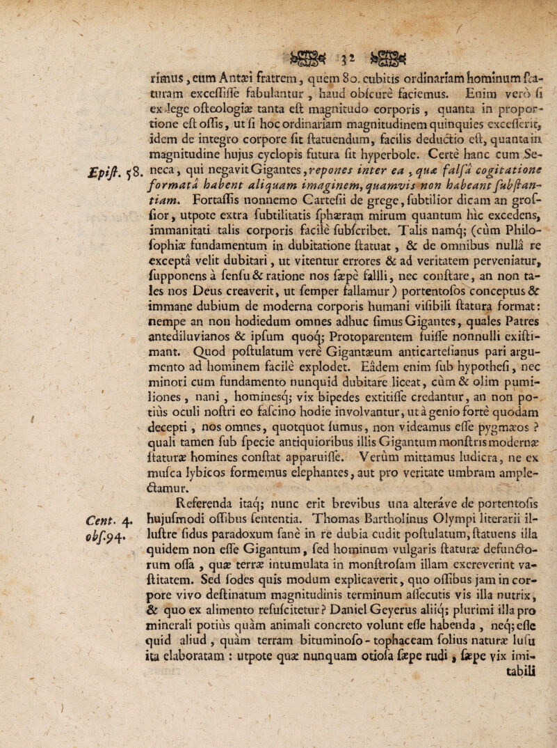 N rimus, eum Antsei fratrem , q uem 80. cubitis ordinariam hominum fla¬ turam excefTiile fabulantur, haud obkure faciemus. Enim vero (i ex dege ofteologite tanta eft magnitudo corporis , quanta in propor¬ tione eft ollis, utli hoc ordinariam magnitudinem quinquies excellent, idem de integro corpore lit ftatuendum, facilis deductio eft, quanta in magnitudine hujus cyciopis futura lit hyperbole. Certe hanc cum Se- £pijl, ^8. neca, qui negavit Gigantes, repones inter ea yqua falfa cogitatione formata habent aliquam imaginem^quamvis non habeant fub fan- tiam. Fortallis nonnemo Cartelii de grege, fubtilior dicam an grof- fior, utpote extra fubtilitatis fphacram mirum quantum hic excedens, immanitati talis corporis facile fubfcribet. Talis namq; (cum Philo- fophia? fundamentum in dubitatione ftatuat, & de omnibus nulla re excepta velit dubitari, ut vitentur errores & ad veritatem perveniatur, fupponensa fenfu & ratione nos lipe fallli, nec conftare, an non ta¬ les nos Deus creaverit, ut femper fallamur) portentofos conceptus & immane dubium de moderna corporis humani vifibill ftatura format: nempe an non hodiedum omnes adhuc limus Gigantes, quales Patres antedihivianos & ipfum quoq; Protoparentem fuilfe nonnulli exifti- mant. Quod poftulatum vere Gigantseum anticarteiianus pari argu¬ mento ad hominem facile explodet. Eadem enim fub hypotheli, nec minori cum fundamento nunquid dubitare liceat, cum& olim pumi¬ liones , nani, hominesq; vix bipedes extitilfe credantur, an non po¬ tius oculi noftri eo fafcino hodie involvantur, ut a genio forte quodam decepti, nos omnes, quotquot lumus, non videamus die pygmseos ? quali tamen fub fpecie antiquioribus illis Gigantum monftris modernae ftatura? homines conflat apparuiffe. Verum mittamus ludicra, ne ex mufca lybicos formemus elephantes, aut pro veritate umbram ample- t damur. Cent. 4. °bf9 4- Referenda itaq; nunc erit brevibus una alterave de portentofis hujufmodi offibus lententia. Thomas Bartholinus Olympi literarii il- luftre fidus paradoxum fane in re dubia cudit poftulatum, ftatuens illa quidem non efle Gigantum, fed hominum vulgaris ftatura? defundo- rum olla , quse terrae intumulata in monftrofam illam excreverint va- ftitatem. Sed fodes quis modum explicaverit, quo oflibus jam in cor¬ pore vivo deftinatum magnitudinis terminum alfecutis vis ilia nutrix, & quo ex alimento refufcitetur ? Daniel Geyerus aliiq; plurimi illa pro minerali potius quam animali concreto volunt efle habenda , necpeflc quid aliud , quam terram bituminofo-tophaceam folius natura? lufu ita elaboratam : utpote qua? nunquam otiola faepe rudi 1 fepe vix imi¬ tabili