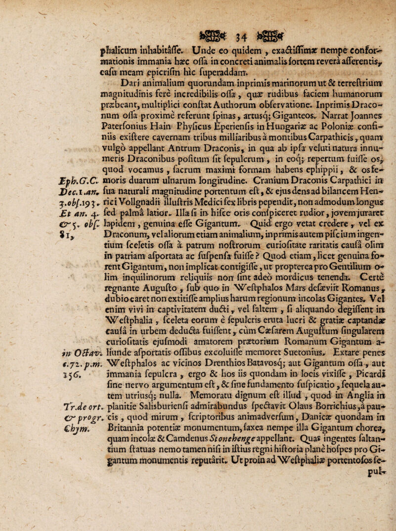 phalicum inhabitafle. Unde eo quidem , exadiflimae nempe confor*^ mationis immania hsee ofla in concreti animalis fortem revera afferentis, calti meam epicrifm hic fuperaddamv Dari animalium quorundam in primis marinorum ut & terreftriunr magnitudinis fere incredibilia ofla , quar rudibus faciem humanorum prabcant, multiplici conftat Authorum obfervatione. Inprimis Draco¬ num ofla proxime referunt fpinas, artusq; Giganteos. Narrat Joannes Paterfonius Hain PhyScus Eperienfis in Hungarias ac Poloniae confi¬ niis exiftere cavernam tribus milliaribus a montibus Carpathicis, quam vulgo appellant Antrum Draconis, in qua ab ipfa velutinatura innu¬ meris Draconibus politum fit fepulcrum , in eoqj repertum fuifie os, quod- vocamus , facrum maximi formam habens ephippii, & osfe- Mpb.G.C. moris duarum ulnarum longitudine. Cranium Draconis Carpathici in Dec. i .an* fu® naturali magnitudine portentum eft,& ejus dens ad bilancem Hen- j.o bj. 19 3 • fici Vollgnadii illuftris Medici fex libris pependit, non admodum longus Et an. 4. fed palma latior* Illa fi in hilce oris conlpieeret rudior, jovem juraret 5. &bf~ lapidem, genuina e fle Gigantum* Quid ergo vetat credere , vel ex 81, Draconum, velaliorum etiam animalium, inprimis autem pifeium ingen¬ tium fceletis ofla a- patrum noftrorum euriofftate raritatis caufa olim in patriam afportata ac fufpenfa1 fuifle ? Quod etiam, licet genuina fo¬ rent Gigantum, non implicat contigifle, ut propterea pro Gentilium o- lim inquilinorum reliquiis non fint adeo mordicus tenenda. Gerte regnante Augufto , fufi quo in Weftphalos Mars defaeviit Romanus 9 dubiocaret non extitifle amplius harum regionum incolas Gigantes. Vel enim vivi in captivitatem duc5ti r vel faltem , fi aliquando degiflent in ‘Wefiphalia , fceleta eorum e (epuleris eruta lucri & gratiae captandae caufa in urbem deduda fuiflent , cum Csefarem Auguftum Angularem curiofitatis ejufmodi amatorem praetorium Romanum Gigantum a- in OBav. Ilunde afportatis oflibus excoluifle memoret Suetonius* Extare penes €.jz.p*m. Weftphalos ac vicinos Drenthios Batavosq; aut Gigantum ofla, aut 156. immania fepulcra y ergo & hos iis quondam in locis vixifle , Picardi fine nervo argumentum eft, & fine fundamento fiifpicatio, fequela au¬ tem utriusq; nulla. Memoratu dignum eft illud , quod in Anglia in Tr.de ort. planitie Salisburienft admirabundus (pedavit Olaus Borrichiu$,apau- Crpr°gr. cis , quod mirum, feriptoribus animadverfiim, Daftfcar quondam in €bjm. Britannia potentia m on u m en t nm, fax ea nempe ilia Gigantum chorea, quam incolae & Camdenus Stonehengezppdhnt. Quas ingentes faltan- tium ftatuas nemo tamen nili in iftius regni hiftoria plane hofpes pro Gi¬ gantum monumentis reputant* U t proia ad W eftphalia? portentofosfe- pu|r