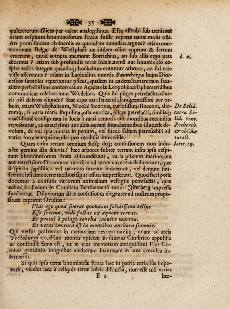 pulcretorum filices par valeat analogifmus. Efto aHcub! fub arenlsAtifc etiam cefpitum bituminoforum ftratis jfuifle reperta tanta? molis ofia. An proin ibidem ab incolis ea quondam tumulata argues ? etiam non- nunquam Belgae Sc ^Weftphali ex iiiilem olim cuprum & ferrum eruerunt ^ quod autopta memorat Borrichius, an fub illis ergo nata ft f, dicemus ? etiam fub profundis terra: foleis arena aut bituminofo cc- fpite te<5bis integrae quandoq; hodiedum eruuntur arbores, an ibi cre- vifle afferemus.? etiam io Lapicidina montis Baumbarga hujus Dice- cefeos faxatiles reperiuntur pifces , qualem in eadete&amtruttam faxa- tilem perfectiffimeconformatam Academi# Leopoldin# Ephemeridibus communicat celeberrimusWedelius. Quis ibi pifces petrefados dixe¬ rit nifi delatos aliunde ? Stat ergo ratafententiafamigeratiffimi per or¬ bem, etiamWeftpbalicum, Nicolai Stenonis, curiofiflimiBocconi, alio- De Setia. rumq;,fi varia maris inquilina,ofla exotica, pifces petrefadi, fimiliaq; intra So~ cxadiffime configurata in locis a mari remotis aut montibus recondita tid. cont. reperiantur „ ea catacJyfmis aut aliis oceani inundationibus illuceflede- Recherch. voluta, Sc vel ipfa mutata in petram, vel fucco faltem petreCcibili ad Crobf.nas varias formas exprimendas pro modulis inferviiflc. ' turdi. -Quam enim rerum omnium fufq; deq; confufionem non indu- lettr.19. xerc gemina ifta diluvia? h#c arbores fub ter terram infra ipfa cefpi¬ tum bituminoforum ftrata abfconderuntvaria pifctum marinorum aut terreflrium Draconum monftra ad terr# cavernas deduxerunt, qu# a fpiritu lapidifico vel naturam faxeam induerunt, vel demum fati- fcentia ipfi limo tcrr# molliori figuras fuas i mprefferunt. Quod fi eri poflc docemur a confufis variorum animalium veftigiis petrefadis, qua? adhuc hodiedum in Comitatu Tknthemenfi monti impreffa fpedantur. Diluviorum iftas confufiones el<ganterad noftrumpropo- iitum exprimit Ovidius 't * Vidi ege quod fuerat quondam folidi (fima tellus EJfe fretum, vidi fa flas ex aquor e terras. £t procul a pelago concha 'jacuere marina, JEt vetus inventa ef in montibus anchora fummisl Qui verfus poliremus in memoriam revocat navim, quam ad arcis *7eclaburgi cxcelfum montis apicem in diluvio Cimbrico appuliffe ac conftitiffe fama ell , nt in ejus memoriam antiquiffimi Ejus Co¬ mites gentilitiis infignibus anchoram inauratam in area coerulea in- feruerint. Si quis ipfa terrae bitumino fae lirata bac in patria curiofius infpe- xerit, videbit haec a reliquis terr# foleis diflin£ia, non effe nifi varias E 2 her*