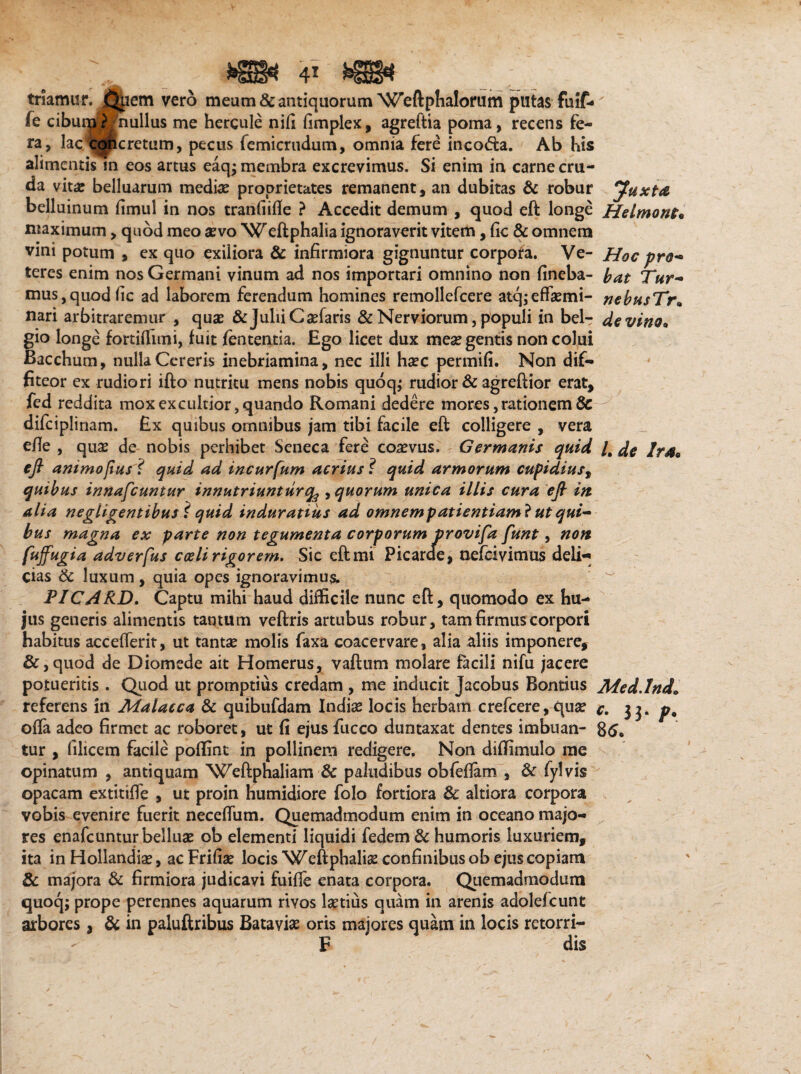 triamur. Q|iem vero meum & antiquorum Weftplialorum putas fuif- fe cibuHdBnullus me hercule nifi fimplex, agreftia poma, recens fe¬ ra, lac 'Coticretum, pecus femicrudum, omnia fere inco<5ta. Ab his alimentis in eos artus eaqj membra excrevimus. Si enim in carne cru¬ da vita? belluarum media? proprietates remanent, an dubitas & robur Juxta belluinum fimul in nos tranfiifle ? Accedit demum , quod eft longe Helmont« maximum, quod meo a?vo Weftphalia ignoraverit vitem, fic & omnem vini potum , ex quo exiliora & infirmiora gignuntur corpora. Ve- Hoc pro- teres enim nos Germani vinum ad nos importari omnino non fineba- bat Tur- mus,quod fic ad laborem ferendum homines remollefcere atq;efta?mi- nebusTr• nari arbitraremur , qua? & Julii Ca?faris & Nerviorum, populi in bdr de vino* gio longe fortifiuni, fuit fententia. Ego licet dux mea? gentis non colui Bacchum, nulla Cereris inebriamina, nec illi haec permifi. Non dif¬ fiteor ex rudiori ifto nutritu mens nobis quoq; rudior & agreftior erat, fed reddita mox ex cultior, quando Romani dedere mores, rationem 8c difcipli nam. Ex quibus omnibus jam tibi facile eft colligere , vera efie , qua? de nobis perhibet Seneca fere coaevus. Germanis quid /, de !rs» eft animosus i quid ad incurfum acriusquid armorum cupidiust quibus innafeuntur innutriuntur q$ , quorum unica illis cura eft in alia negligentibus i quid induratius ad omnem patientiam} ut qui¬ bus magna ex parte non tegumenta corporum provifa funt, non fUffugi a adverfus coeli rigorem* Sic eft mi Picarde, nefeivimus deli* cias & luxum, quia opes ignoravimus. PIC/4RD. Captu mihi haud difficile nunc eft, quomodo ex hu¬ jus generis alimentis tantum veftris artubus robur, tam firmus corpori habitus accefferit, ut tanta? molis faxa coacervare, alia aliis imponere, &,quod de Diomede ait Homerus, vaftum molare facili nifu jacere potueritis . Quod ut promptius credam , me inducit Jacobus Bontius Med.lnd» referens in Malacca & quibufdam India? locis herbam crefcere, qua? c. 33. p% offa adeo firmet ac roboret, ut fi ejus fucco duntaxat dentes imbuan- 85. tur , filicem facile poflint in pollinem redigere. Non difiimulo me opinatum , antiquam Weftphaliam & paludibus obfeftam , & fylvis opacam extitiffe , ut proin humidiore folo fortiora & altiora corpora vobis evenire fuerit neceffum. Quemadmodum enim in oceano majo¬ res enafcunturbellua? ob elementi liquidi fedem & humoris luxuriem, ita in Hollandia?, ac Frifia? locis Weftphalia? confinibus ob ejus copiam & majora & firmiora judicavi fuifie enata corpora. Quemadmodum quoq; prope perennes aquarum rivos laetius quam in arenis adolefcunt arbores, & in paluftribus Batavia? oris majores quam in locis retorri- F dis