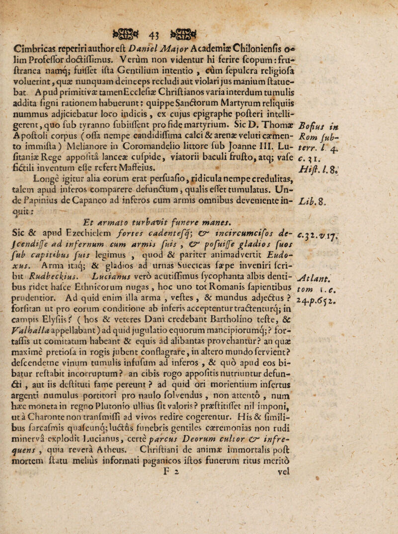 Cimbricas repeririauthoreft Daniel Major Academia? Chilonienfis o* lim Profeflor dodiflimus. Verum non videntur hi ferire fcopum:fru- ftranca namq; fuiflet ifta Gentilium intentio , cum fepulcra religiofa voluerint, quas nunquam deinceps recludiaut violari jus manium ftatue- bat A pud primitiva tamenEcclefiae Chriftianos varia interdum tumulis addita figni rationem habuerunt: quippe Sandorum Martyrum reliquiis nummus adjiciebatur loco indicis, ex cujus epigraphe pofteri intelii- gerent, quo fub tyranno fubiiflent pro fide martyrium. SicD. Thomae Bofus in Apoftoli corpus (ofla nempe candidiflfima calci & arenae veluti casmen- Rom jHy~ to immifta) Melianore in Coromandeiio littore fub Joanne III. Lu- terr. I 4. litaniae Rege appoflta lanceas cufpide, viatorii baculi frufto, atq; vafe c. 31. fictili inventum efle refert Maffeius. Hifl% l. 8.' Longe igitur alia eorum erat perfuafio, ridicula nempe credulitas, talem apud inferos comparere defundum, qualis eflet tumulatus. Un¬ de Paninius de Capaneo ad inferos cum armis omnibus deveniente in- Lih. 8, quit: n . ^ Et armato turbavit funere manes. Sic & apud Ezechielem fortes cadentefcj; cr mcircumcifos de- £.3 2.^17* Jcendiffe ad infernum cum armis fuis , C7** pofuiffe gladios fuos fub capitibus fuis legimus , quod & pariter animadvertit Eudo- xus. Arma itaq; & gladios ad urnas Suecicas faepe inveniri feri— bit Rudbeckius. Lucianus vero acutiflimus fycophanta albis denti- \Atlant. bus ridet halce Ethnicorum nugas , hoc uno tot Romanis lapientibus tom 1. e. prudentior. Ad quid enim illa arma , vcftes , & mundus adjectus ? z^.p%6^zs forfltan ut pro eorum conditione ab inferis acceptentur tradenturq; in campis Elyfiis ^ ( hos & veteres Dani credebant Bartholino tefte, 8c Valhalla appellabant) ad quid jugulatio equorum mancipiorumcj; ? for- taflis ut comitatum habeant & equis ad alibantas provehantur? an quas maxime pretiola in rogis jubent conflagrare, in altero mundo fervient? defeendetne vinum tumulis infufum ad inferos , & quo apud eos bi¬ batur reflabit incorruptum? an cibis rogo appofltis nutriuntur defun¬ di , aut iis deftituti fame pereunt ? ad quid ori morientium infertus argenti numulus portitori pro naulo folvendus, non attento , num haec moneta in regno Plutonio ullius fitvaloris? praeftittifet nil imponi, utaCharontenon tranfmiffi ad vivos redire cogerentur. His& fimili- bus farcafmis quafcunq; ludas funebris gentiles caeremonias non rudi minerva explodit Lucianus, certe parcus Deorum cultor Cr infre¬ quens , quia revera Atheus. Chriftiani de animae immortalis poft mortem flatu melius informati paganicos iftos funerum ritus merito F 2 vei