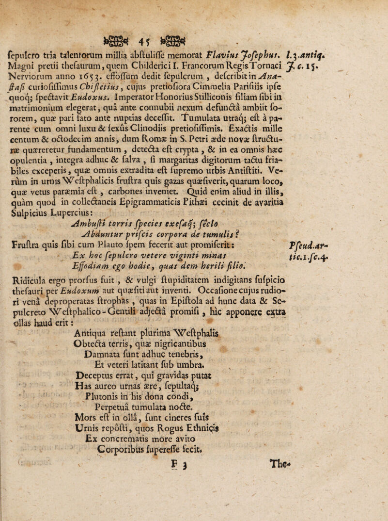 # 4? W fepulcro tria talentorum millia abftulifie memorat Flavius Jofephtss, Magni pretii thefaurum, quem Childerici I. Francorum RegisTornaci J,c, IJ. Nerviorum anno 1653. efFoftum dedit fepulcrum , defcribitin Ana- (lafi curiofiffimus Chifletius, cujus pretiofiora Cimmelia Parifiiis ipfe quoq; fpedavit Eudoxuu Imperator Honorius Stilliconis filiam libi itl matrimonium elegerat, qua ante connubii nexum defunda ambiit fo- rorem, quas pari fato ante nuptias deceflit. Tumulata utraq; eft a pa¬ rente cum omni luxu & fexus Clinodiis pretiofiftimis. Exadis mille centum & ododecim annis, dum Romae in S. Petri aede novae ftrudu- rae quaereretur fundamentum , deteda eft crypta , & in ea omnis haec opulentia , integra adhuc & falva , fi margaritas digitorum tadu fria¬ biles exceperis, quae omnis extradita eft fupremo urbis Antiftiti. Ve¬ rum in urnis Weftphalicis fruftra quis gazas quaefiverit, quarum loco, quae vetus paraemia eft , carbones inveniet. Quid enim aliud in illis, quam quod in colledaneis Epigrammaticis Pithaei cecinit de avaritia Sulpicius Lupercius: AmbufU torris fpecies exefaq; feclo abduntur prifcis corpora de tumulis ? Fruftra quis fibi cum Plauto fpem fecerit aut promiferit: Tfeud.ar* Ex hoc fepulcro vetere viginti minas tic,i.fc,fy Effodiam ego hodie, quas dem herili filio. Ridicula ergo prorfus fuit , & vulgi ftupiditatem indigitans fufpicio thefauri per Eudoxum aut quaefitiaut inventi. Occafione cujus rudio¬ ri vena deproperatas ftrophas , quas in Epiftola ad hunc data & Se¬ pulcreto Weftphalico-Gentili adjeda promifi , hic apponere e^tra ollas haud erit: Antiqua reftant plurima 'Weftphalis Obteda terris, quae nigricantibus Damnata funt adhuc tenebris. Et veteri latitant fub umbra. Deceptus errat, qui gravidas putat Has aureo urnas aere, fepultaqj Plutonis in his dona condi. Perpetua tumulata node. Mors eft in olla, funt cineres fuis Urnis repofti, quos Rogus Ethnicis Ex concrematis more avito Corporibus (upereffe fecit*