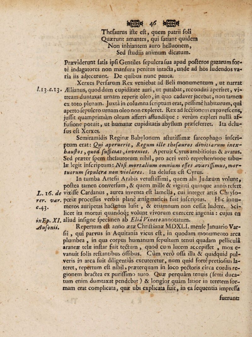Thefaums ifte eft, quem patrii foli Quarrunt amantes, qui fatiant quidem Non inhiantem auro helluonem. Sed ftudiis animum dicatum. Praeviderunt fatis ipfi Gentiles fepulcrafua apud pofteros gazarum for¬ te indagatores non manfura penitus intada, unde ad hos ludendos va¬ ria iis adjecerunt. De quibus nunc pauca. Xerxes Perfarum Rex veniebat ad Beli monumentum , ut narrat i.ipc, 13. i*Elianus, quod dum cupiditate auri, ut putabat, reconditi aperiret, vi¬ tream dumtaxat urnam reperit oleo, in quo cadaver jacebat, non tamen ex toto plenam, juxta in columna fcriptum erat, peflime habiturum, qui aperto fepuicro urnam oleo non expleret. Rex ad legionem expavefcens, v jullit quamprimum oleum afferri affundlque : verum expleri nulla af- fufione potuit, ut humana? cupiditatis abyftum pra?feferret, Ita dclu- fus eft Xerxes. Semiramidis Regina? Bahylonum aftutifTimae farcophago inferi— rptum erat: Qui aperuerit, Regum ille thefauros divitiarum inex- haufios , ejuod fujficiat ^inveniet. Aperuit Cyrusambitiolus & avarus. Sed praeter fpem thelaurorum nihil, pro acri vero reprehenUone tabu¬ la? legit inferiptum: Ni fi mortalium omnium e/fes avari (fimus y mor¬ tuorum fepulcra non violares. Ita deluius eft Cyrus. In tumba Artefii Arabis vetuftiftimi, quem aln Judaeum volunt, poftea tamen converfum,& quem mille & viginti quinque annis refert £. itf. de vixiffe Cardanus, aurea inventa eft lamella, cui integer artis Chryfo- rer. var. pceia? proceflus verbis plane aenigtnaticis fuit inferiptus. Hic innu- c,4^. meros auripetas hadenus lufit , & etiamnum non ceftat ludere. Sci¬ licet ita mortui quandoq; volunt vivorum exercere ingenia: cujus en inEp. XI. aliud infsg ne fpecimen ab Elia Finetoannotatum. bufonis» Repertum eft anno aera?Chriftiana? MDXLI. menfe Januario Var- fii , qui parvus in Aquitania vicus eft, in quodam monumento arca plumbea , in qua corpus humanum fepultum tenui quadam pellicula aranea? telae inflar fuit tedum , quod cum lucem accepiflet , mox e- vanuic folis reflantibus offibus. Cum vero ofla illa & quidquid pul¬ veris in arca fuit diligentius excuteretur, nam quid forte pretiofiusla¬ teret, repertum eft nihil»praeterquam in loco pedoris circa cordis re¬ gionem bradea ex puriflimo auro Qua? perquam tenuis (Terni duca¬ tum enim dumtaxat pendebat) & longior quam latior in teretem for¬ mam erat complicata, quae ubi explicata fuit, in ealequentia imprefla fuerunt: