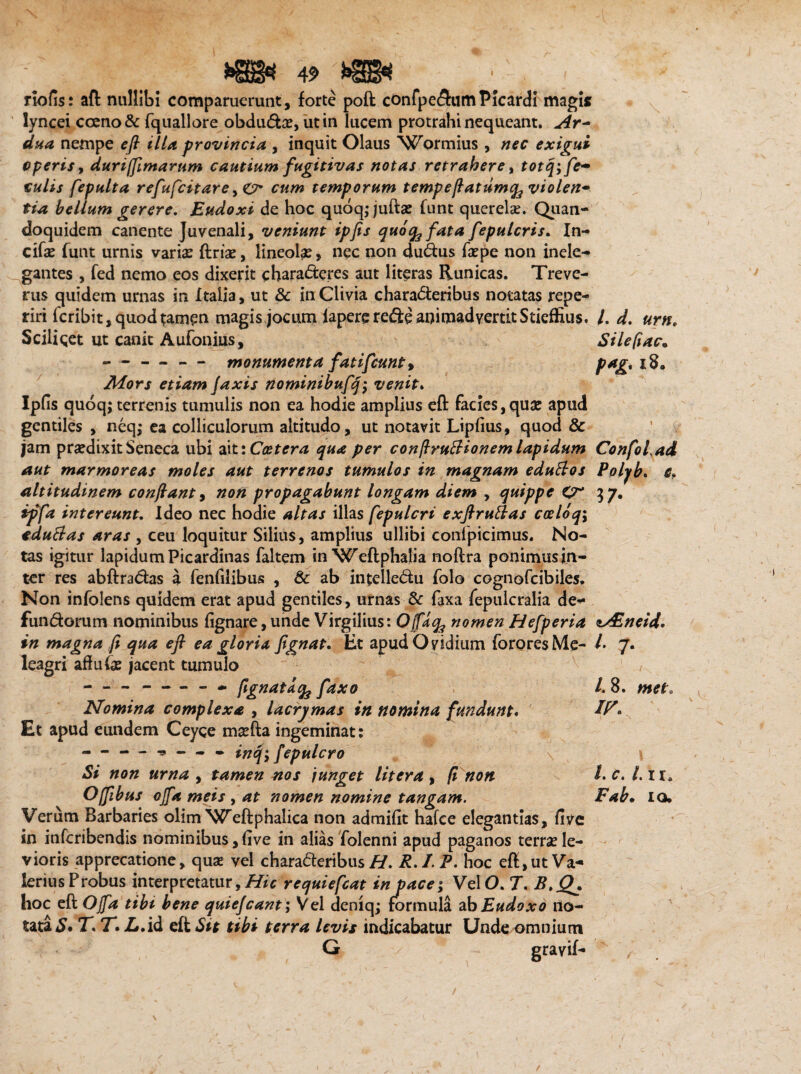 I riofis: aft nullibi comparuerunt, forte poft cOnfpedumPicardi magis lyncei cceno& fquallore obduda?, ut in lucem protrahi nequeant. Ar~ dua nempe efl illa provincia , inquit Olaus Wormius , nec exigui operis, duriffimarum cautium fugitivas notas retrahere, totq; fe¬ culis fepulta refufcitare, O* cum temporum tempeflatumq^ violen¬ tia bellum gerere, Eudoxi de hoc quoqjjufta? funt querela?. Quan¬ doquidem canente Juvenali, veniunt ipfis quo^fata fepulcris. In- cifa? funt urnis varia? ftria?, lineola? > nec non dudus fa?pe non inele¬ gantes , fed nemo eos dixerit charaderes aut literas Runicas. Treve- rus quidem urnas in Italia, ut & in Clivia charaderibus notatas repe- riri icribit, quod tamen magis jocum fapererede animadvertit Stieffius. Scilicet ut canit Aufonius, --— monumenta fatifcunty Mors etiam [axis nominibufq; venit. Ipfis quoq; terrenis tumulis non ea hodie amplius efl: facies , qua? apud gentiles , neq; ea colliculorum altitudo, ut notavit Lipfius, quod & jam pra?dixit Seneca ubi ait iCcetera qua per conjlruUionem lapidum aut marmoreas moles aut terrenos tumulos in magnam eduttos altitudinem conflant, non propagabunt longam diem , quippe ipfa intereunt. Ideo nec hodie altas illas fepulcri exftruttas coeloq; eduftas aras , ceu loquitur Silius, amplius ullibi confpicimus. No¬ tas igitur lapidumPicardinas faltem in ‘Weftphalia noftra ponimus in- ter res abftradas a fenfilibus , & ab intelledu folo cognofcibiles. Non infolens quidem erat apud gentiles, urnas & faxa fepulcralia de- fundorum nominibus fignare, unde Virgilius: O faq^ nomen Hefperia in magna fi qua efl ea gloria fignat. Et apud Ovidium forores Me¬ leagri aflufa? jacent tumulo --- » fignat a % fax o Nomina complexa , lacrymas in nomina fundunt. Et apud eundem Ceyce ma?fta ingeminat: - “ — - - - - inq; fepulcro Si non urna , tamen nos junget Utera, fi non Offibus offa meis , at nomen nomine tangam. Verum Barbaries olim Weftphalica non admifit hafce elegantias, five in infcribendis nominibus, five in alias folenni apud paganos terra? le¬ vioris apprecatione, quse vel charaderibus#. R.I.P. hoc eft, ut Va¬ lerius Probus interpretatur, Hic requiefcat in pace; VelO. 7. B,Q^ hoc efl; Offa tibi bene quiefcant; Vel deniqj formula ab Eudoxo no¬ tata £• T. T» Z».id eft Sit tibi terra levis indicabatur Unde omnium G l, d, urno Sile fi ac* pag, 18. Confoiad Polyb. e, 17- sAZneid. I' 7- /. 8. met. ir. l. c. I. II. Fab. io.