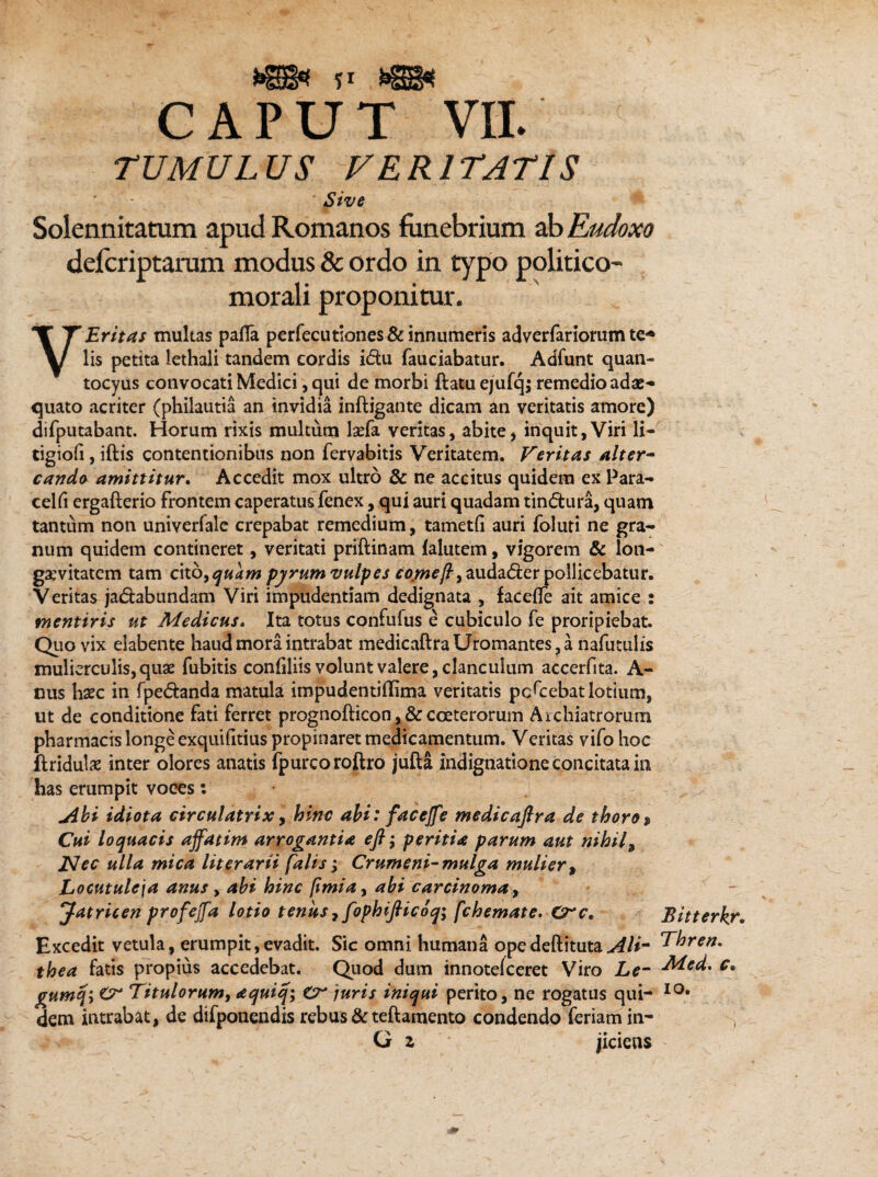 TUMULUS VERITATIS Sive Solennitatum apud Romanos funebrium ab Eudoxo defcriptarum modus & ordo in typo politico- morali proponitur. V Erit as multas pafla perfecutiones& innumeris adverfariorum tc* lis petita lethali tandem eordis idu fauciabatur. Adfunt quan- tocyus convocati Medici, qui de morbi ftatu ejufq; remedio adae¬ quato acriter (philautia an invidia inftigante dicam an veritatis amore) difputabant. Horum rixis multum IadTa veritas, abite, inquit, Viri li- tigiofi, iftis contentionibus non fervabitis Veritatem. Veritas alter¬ cando amittitur. Accedit mox ultro & ne accitus quidem ex Para- cehi ergafterio frontem caperatus fenex, qui auri quadam tindura, quam tantum non univeriale crepabat remedium, tametii auri foluti ne gra¬ num quidem contineret, veritati priftinam lalutem, vigorem & lon¬ gaevitatem tam c\tbyquam pyrum vulpes C0wey?,audader pollicebatur. Veritas jadabundam Viri impudentiam dedignata , facetfe ait amice : mentiris ut Medicus. Ita totus confufus e cubiculo fe proripiebat. Quo vix elabente haud mora intrabat medicaftraUromantes,a nafutulis mulierculis, quae fubitis confiliis volunt valere, clanculum accerfita. A- nus haec in fpedanda matula impudentiflima veritatis pcQrebat lotium, ut de conditione fati ferret prognofticon, & coeterorum Aichiatrorum pharmacis longe exquifitius propinaret medicamentum. Veritas vifo hoc flridulae inter olores anatis fpurcoroftro jufta indignatione concitata in has erumpit voees: jibi idiota circulatrix, hinc abi: faccjfe medicafira de thoro% Cui loquacis affatim arrogantia eft; peritia parum aut nihil, JSIec ulla mica literarii falis; Crumeni-mulga mulier , Locutuleja anus, abi hinc fimiay abi carcinoma, Jatricen profejfa lotio tenus 7 fophijlicoq; fchemate. Crc, Excedit vetula, erumpit,evadit. Sic omni humana opedeftituta Ali- thea fatis propius accedebat. Quod dum innotelceret Viro Le- gumqi Cr Titulorum, aquiq; £r juris iniqui perito, ne rogatus qui¬ dem intrabat, de difponendis rebus & teftamento condendo feriam in- G z jiciens Bitterkr. Thren. Med. c» io.