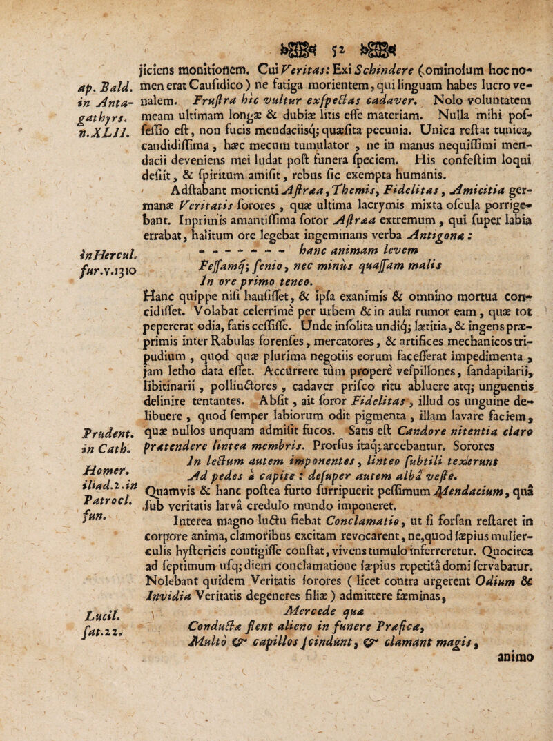 dp. Bald. in Anta- gathyrs* n.XLJlV InHercuh fur.v.i 310 Trudent. $i/7 Catho H orner. iliad.i.in TatrocL Lucti, fiat. 22>' * jiciens monitionem. Gui Feritas; Exi Schindere £onrinolum hoc no¬ men erat Caufidico) ne fatiga morientem, qui linguam habes lucro ve¬ nalem. Fruftra hic vultur exfipeBas cadaver. Nolo voluntatem meam ultimam longae & dubiae litis effe materiam. Nulla mihi pof* fdlio efl, non fucis mendadisq; quaefita pecunia. Unica reflat tunica* candidiflitna , haec mecum tumulator , ne in manus nequiffimi men¬ dacii deveniens mei ludat poft funera fpeciem. His confeflim loqui defiit * & fpiritum amifit, rebus fic exempta humanis. Adftabant monenti Afiraa, Themis, Fidelitas , Amicitia ger¬ manae Feritatis forores , quae ultima lacrymis mixta ofcula porrige¬ bant. Inprimis amantiffima foror Afra a extremum , qui fuper labia errabat * halitum ore legebat ingeminans verba Antigona: * — - -' - - hanc animam levem Fejfamq; fienio, nec minus quajfiam malis In ore primo teneo. Hanc quippe nifi haufiffet, & ipfa exanimis & omnino mortua con¬ ci diffet. Volabat celerrime per urbem & in aula rumor eam, quae tot pepererat odia, fatis ceflifle. Unde infolita undiqlaetitia, & ingens prae- primis inter Rabulas forenfes * mercatores, & artifices mechanicos tri¬ pudium , quqd quae plurfina negotiis eorum facefferat impedimenta , Jam letho data effet. Acciirrere tum propere vefpillones, fandapilarii, libitinarii, pollin<5tores , cadaver prifco ritu abluere atq; unguentis definire tentantes. Abfit, ait foror Fidelitas , illud os unguine de¬ libuere , quod femper labiorum odit pigmenta , illam lavare faciem, quae nullos unquam admifit fucos. Satis eft Candore nitentia claro pratendere lintea membris. Prorfus itaq^arcebantur. Sorores In leBum autem imponentes, limeo fubtili texiernnt Ad pedes a capite : defuper autem alba vefie. Quamvis & hanc poftea furto furripuerit peffimum Mendacium, qua .fub veritatis larva credulo mundo imponeret. Interea magno lu<5lu fiebat Conclamatio * ut fi forfan reflaret in corpore anima, clamoribus excitam revocarent, ne,quod faepius mulier¬ culis hyflericis contigifle conflat , vivens tumulo inferreretur. Quocirca ad feptimum ufq; diem conclamatione faepius repetita domi fervabatur. Nolebant quidem Veritatis forores ( licet contra urgerent Odium & Invidia Veritatis degeneres filiae) admittere faeminas, \ . Mere ede qua . ConduBa fient alieno in funere Prafica, Multo cr capillos Jcindunt, clamant magis, animo
