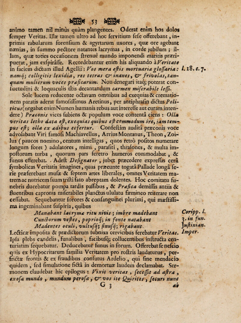 animo tamen nil minus quam plangentes. Oderat enim hos dolos femper Veritas. Illae tamen ultro ad hoc fervitium fefe offerebant ,in- primis rabularum forenfium & agyrtarum uxores , quae ore agebant naenias, in fummo pedore natantes lacrymas , in corde jubilum ; il¬ lam, quae toties occafionem ftrenue mundo imponendi maritis praeri¬ puerat , jam exfpiraffe. Recordebantur enim his aliquando a Veritate in faciem didum illud Agellii; Vos mera eftis mortuaria glojfaria: namq-, colligitis lexidia, res tetras Cr inanes, frivolas,tan- quam mulierum 'voces praeficarum. Non denegari itaq; poterat con- iuetudini & loquaculis iftis decantandum carmen miferabile leffi. Sole lucem reducente odavam omnibus ad exequias& crematio¬ nem paratis aderat famofiflimus Aretinus, per antiphrafin didusPo/*- f*c«/(negabat enimNumen humanis rebus autintereffe aut curam inten¬ dere) Praeonis vices fubiens & populum voce contenta ciens: Olla veritas letho data efl,exequias quibus eft commodum ire> )amtem~ pus e fi', olla ex adibus ecfertur. Confeftim audita praeconis voce advolabant Viri famofi Machiavellus, Arrius Montanus, Theon, Zoi¬ lus ( paucos nomino, centum intelligas , quos retro politos numerare longum foret ) adulatores , mimi , parafiti, thrafones, & multa im- poftorum turba , quorum q>ars feretro humeros commodabat , & fimus efferebat. , Adeft Defignator , jubet praecedere expreffas cera fymbolicas Veritatis imagines, quas praeeunte togata Pallade longa fe- rie praeferebant mufe & feptem artes liberales, omnes Veritatem ma¬ trem ac nutricem fuam trifti fato abreptam dolentes. Hoc comitatu fu¬ nebris ducebatur pompa tardis pafftbus , & Prafica demiflis antiis 8c fluentibus capronis miferabiles piandus ululatu femineo reiterare non ceffabat. Sequebantur forores & confanguinei plurimi, qui maeftiffi- ma ingeminabant fufpiria, quibus Manabant lacryma ritu nivis; imbre madebant Cunttorum vefies, poprioq\ in fonte natabant Madentes oculi, vultufqi fmufiq; rigabant. Ledicae impofita & praedidorum iubnixa cervicibus ferebatur Veritas. Ipfa plebs candelis, funalibus , facibufq; collucentibus inftruda cen¬ turiarim fequebatur. Deducebatur funus in forum. Offerebat fe nefeio quis ex Hypocritarum familia Veritatem pro roftris laudaturus , per- fridae frontis & ex fraudibus confutus Ardelio , qui fine mendacio quidem , fed fimulatione fida in demortuas laudem declamabat. Ser¬ monem claudebat hic epilogus: Vixit veritas , fecejfit ad afira , exofa mundo > mundum perofa ^ cr vos ite Quirites , /ecurt nunc G 3 ab LiZ.c. 7. Coripp. L 3. in fun. ]uflinian* Jmper.