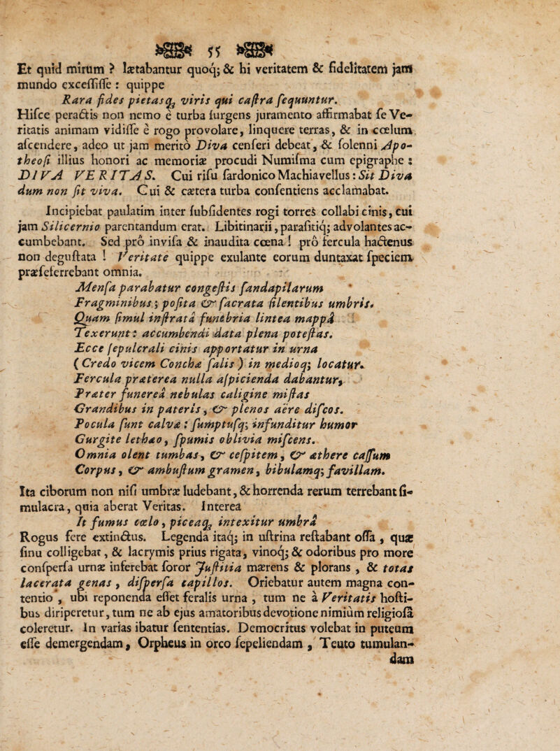 - > m* sj m* . ' Et quid mirum ? letabantur quoq; & hi veritatem & fidelitatem jatfi mundo excdTKTe : quippe Rara fides pietasviris qui caflra fequuntur. Hifce peradis non nemo e turba furgens juramento affirmabat fe Ve¬ ritatis animam vidifle e rogo provolare, linquere terras, & in coelum afcendere, adeo ut jam merito Diva cenferi debeat , & folenni /4po- theofi illius honori ac memoriae procudi Numifma cum epigraphe : DI VA VE R ITj4S, Cui rifu fardonico Machiavellus: Sit Diva dum non fit viva. Gui & cetera turba confentiens acclamabat. Incipiebat paulatim inter fubfidentes rogi torres collabi cinis, cui jam Silicernio parentandum erat. Libitinarii, parafitiq; advolantes ac¬ cumbebant. Sed pro invifa & inaudita ccena ! pro fercula hadenus non deguftata ! Veritate quippe exulante eoruin duntaxat fpeciem praefeferrebant omnia. Adenfa parabatur congefiis fandapilarum Fragminibus; pofita Cr [aerata (ilentibus umbris# Quam (imul infirata funebria lintea mappi Texerunt: accumbendi data plena pote flas, Ecce I epuler ali cinis apportatur in urna (Credo vicem Concha falis) in medioqi locatuY*. Fercula prat er e a nulla ajpicienda dabantury Frater funerea, nebulas caligine miflas Grandibus in pateris, Cr plenos aere difeos. Focula funt calva; fumptufq; infunditur humor Gurgite lethao, fpumis oblivia mifcens. Omnia olent tumbas, Cr cefpitem, CV athere caffum Corpus, O* ambuftum gramen, bibulamq; favillam. Ita ciborum non nifi umbr# ludebant, & horrenda rerum terrebant fi- mulacra, quia aberat Veritas. Interea It fumus coelo, piceaq^ intexitur umbra Rogus fere extindus. Legenda itaq; in uftrina reflabant offa , quar finu colligebat, & lacrymis prius rigata, vinoq; & odoribus pro more confperfa urnae inferebat foror Juflitia maerens & plorans , & totas lacerata genas , difperfa capillos. Oriebatur autem magna con¬ tentio , udi reponenda effet feralis urna , tum ne a Veritatis hofti- bus diriperetur, tum ne ab ejus amatoribus devotione nimium religiofa coleretur. In varias ibatur fententias. Democritus volebat in puteum effe demergendami Orpheus in orco fepeliendam , Teuto tumulan¬ dam