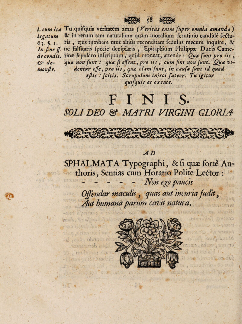 L cum ita legatum 6$. §. l. Jn fine jf. de condit, €r de- monftr. V v h$P&4i: Tu quifquis veritatem amas (feritas enim fuper omnia amanda) &. in ferum tam naturalium quam moralium fcrutinio candide fera¬ ris , ejus tumbam utut altius reconditam fedulus mecum inquire, 3c ne falfitaris Ipeeie decipiaris , Epitaphium Philippe Ducis Came¬ rina? /epulcro infcriptUm, quid moneat, attende : Qua funt pro iis , qua non funt : qua fi effent, pro iis , cum fint non funt. Qua vi dentur ejfe^pro iis, qua clam funt 9 in caufa funt id quod efiis : fcitis. Scrupulum injeci fateor. T« igitur quifquis es excute. FINIS. .«?/,/ £>£0 MATRI VIRGINI GLORIA- AD SPHALMATA Typographi, & fi quae forte Au- thoris. Sentias cum Horatio Polite Lector : ----- Non ego paucis Offendar maculis, quas aut incuria fudit 3 Aut humana parum cavit natura. I
