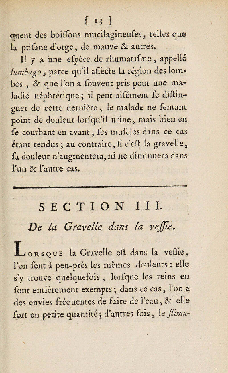 quent des boiffons mucilagineufes, telles que la ptifane d’orge, de mauve 3e autres. Il y a une efpèce de rhumatifme, appelle lumbago j parce qu’il affecte la région des lom¬ bes , 3e que l’on a fouvent pris pour une ma¬ ladie néphrétique ; il peut ailément fe diftin- euer de cette dernière, le malade ne fentanc O point de douleur lorfqu’il urine, mais bien en fe courbant en avant, fes mufcles dans ce cas étant tendus ; au contraire, fi c’eft la gravelle, fa douleur n’augmentera, ni ne diminuera dans l’un 3e l’autre cas. SECTION II L De la Gravelle dans la vejjie. Ij ors que la Gravelle efl dans la veflie, l’on fent à peu-près les memes douleurs : elle s’y trouve quelquefois , lorfque les reins en font entièrement exempts *, dans ce cas, l’on a des envies fréquentes de faire de l’eau, 3e elle fort en petite quantité, d’autres fois, le Jlimu-