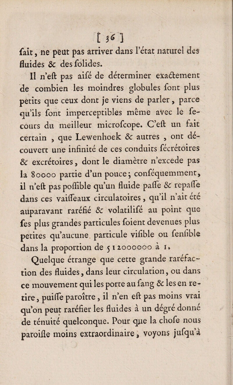 t }ï ] fait, ne peut pas arriver dans l’état naturel des fluides ôc des fôlides. Il n’eft pas aifé de déterminer exa&ement de combien les moindres globules font plus petits que ceux dont je viens de parler, parce qu’ils font imperceptibles même avec le fe- cours du meilleur microfcope. C’eft un fait certain , que Lewenhoek ôc autres , ont dé¬ couvert une infinité de ces conduits fécrétoires Ôc excrétoires, dont le diamètre n’excede pas la 80000 partie d’un pouce; conféquemment, il n’eft pas pofïible qu’un fluide paffe ôc repafle dans ces vaifleaux circulatoires, qu’il n’ait été auparavant raréfié ôc volatilifé au point que fes plus grandes particules foient devenues plus petites qu’aucune particule vifible ou fenfible dans la proportion de 512000000 à n Quelque étrange que cette grande raréfac¬ tion des fluides, dans leur circulation, ou dans ce mouvement qui les porte aufang ôc les en re¬ tire , puifle paroître, il n’en eft pas moins vrai qu’on peut raréfier les fluides à un dégré donné de ténuité quelconque. Pour que la chofe nous paroifle moins extraordinaire 3 voyons jufqu’à