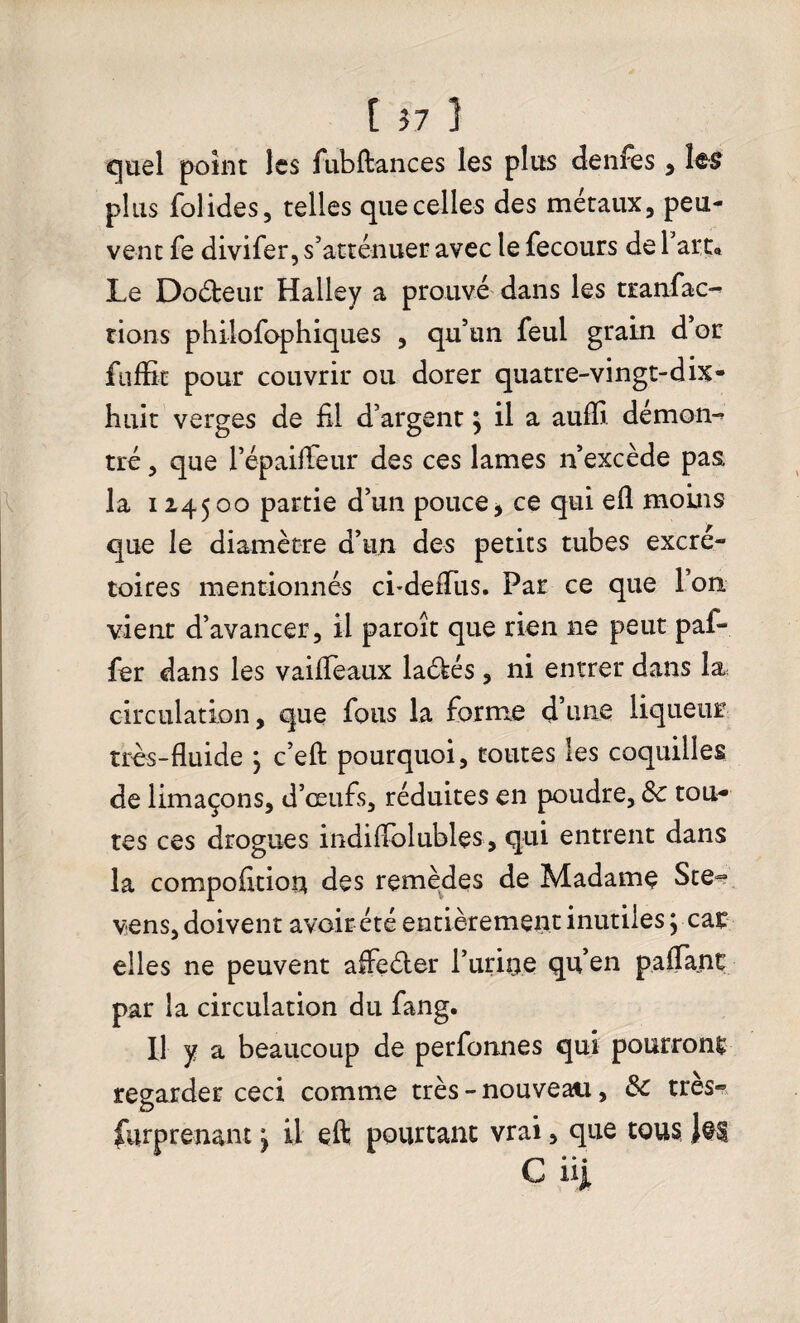 quel point les fubftances les plus denfes, les plus fol ides, telles que celles des métaux, peu¬ vent fe divifer, s’atténuer avec le fecours de 1 art* Le Docteur Halley a prouvé dans les tranfac- rions philofophiques , qu’un feul grain d’or fuffit pour couvrir ou dorer quatre-vingt-dix- huit verges de fil d’argent ^ il a aufïi démon- tré, que l’épaiffeur des ces lames n’excède pas. la 124500 partie d’un pouce * ce qui efl moins que le diamètre d’un des petits tubes excré¬ toires mentionnés cbdefTus. Par ce que l’on, vient d’avancer, il paroît que rien ne peut paf- fer dans les vaiffeaux la&és, ni entrer dans la circulation, que fous la forme d’une liqueur très-fluide } c’eft pourquoi, toutes les coquilles de limaçons, d’œufs, réduites en poudre, 8c tou¬ tes ces drogues indiflblubles, qui entrent dans la compofition des remèdes de Madame Ste~ vens, doivent avoir été entièrement inutiles y car elles ne peuvent affeéter l’urine qu’en paflanç par la circulation du fang. Il y a beaucoup de perfonnes qui pourront regarder ceci comme très - nouveau, 8c très® Surprenant ^ U eft pourtant vrai, que tous 1$£ C uj.