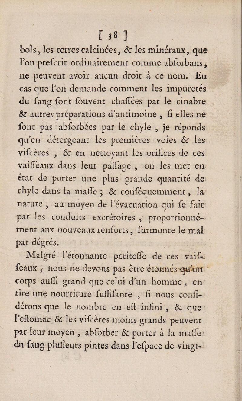 [ î« ] bols, les terres calcinées, 8c les minéraux, que ion prefcrit ordinairement comme abforbans, ne peuvent avoir aucun droit à ce nom. En cas que l’on demande comment les impuretés du fang font fouvent chafiees par le cinabre 8c autres préparations d’antimoine , fi elles ne font pas abforbées par le chyle , je réponds qu’en détergeant les premières voies 8c les vifcères , & en nettoyant les orifices de ces vaifieaux dans leur pafl'age , on les met en état de porter une plus grande quantité de chyle dans la malfe ; 8c conféquemment, la nature , au moyen de l’évacuation qui fe fait par les conduits excrétoires , proportionné- ment aux nouveaux renforts, furmonte le mal par dégrés. Malgré l’étonnante petiteffe de ces vaik féaux , nous ne devons pas être étonnés qu’un corps aufii grand que celui d’un homme, en tire une nourriture fuffifante , fi nous confi-* dérons que le nombre en efi: infini , 8c que 1 efiomac 8c les vifcères moins grands peuvent par leur moyen , abforber 8c porter à la mafia du fang pîufieurs pintes dans l’efpace de vingt-