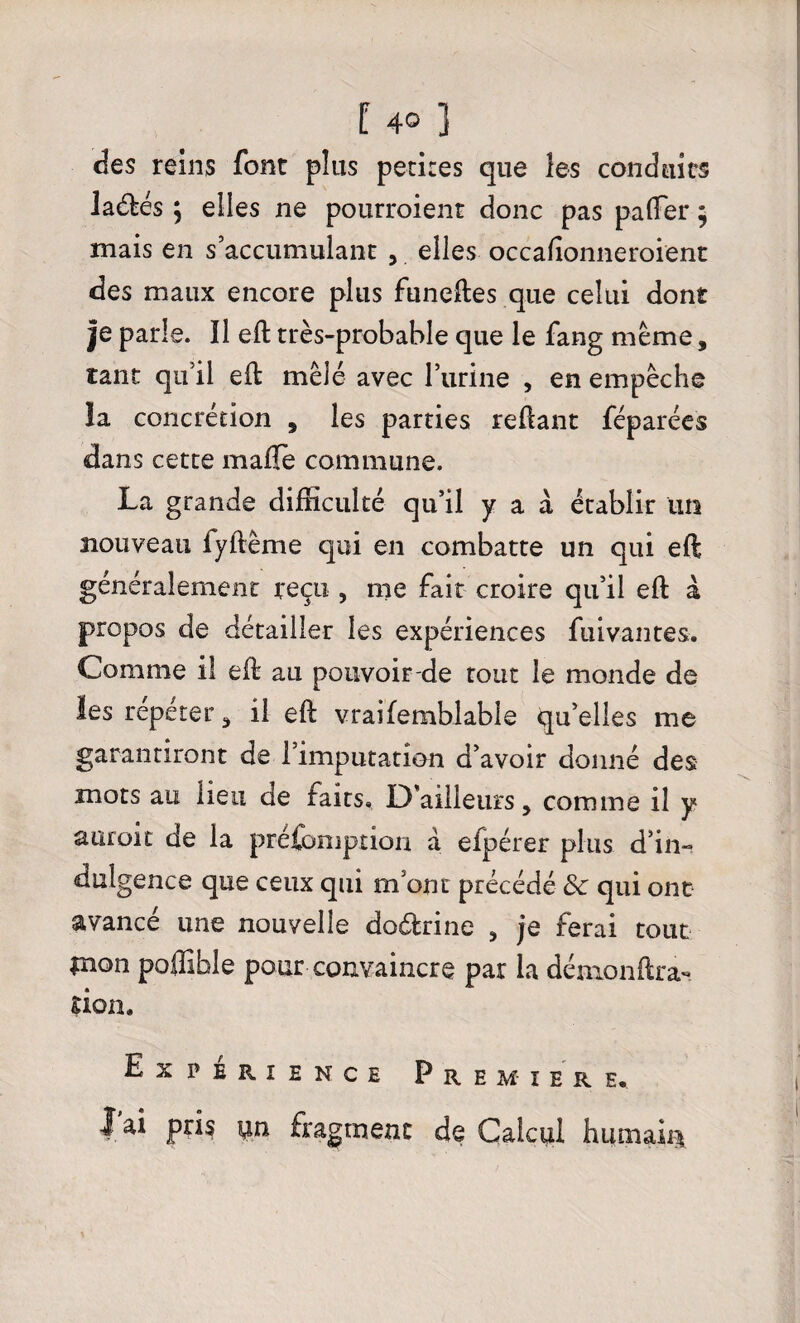 des reins font plus petites que les conduits laéfcés ; elles ne pourroient donc pas palfer * mais en s’accumulant , elles occafîonneroient des maux encore plus funeftes que celui dont |e parle. Il eft très-probable que le fang meme, tant qu’il eft mêlé avec l’urine , en empêche la concrétion , les parties reftant féparées dans cette maffe commune. La grande difficulté qu’il y a à établir un nouveau iyftême qui en combatte un qui eft généralement reçu , me fait croire qu’il eft à propos de détailler les expériences fuivantes. Comme il eft au pouvoir de tout le monde de les repérer , il eft vraifemblable qu’elles me garantiront de l’imputation d’avoir donné des mots au lieu de faits. D’ailleurs, comme il y auroit de la préemption à efpérer plus d’in» dulgence que ceux qui m’ont précédé 8c qui ont avance une nouvelle doéfrine , je ferai tout $non poflîbîe pour convaincre par la démonftra**. çion. Expérience Première, lai pris pn fragment de Calcul humait*