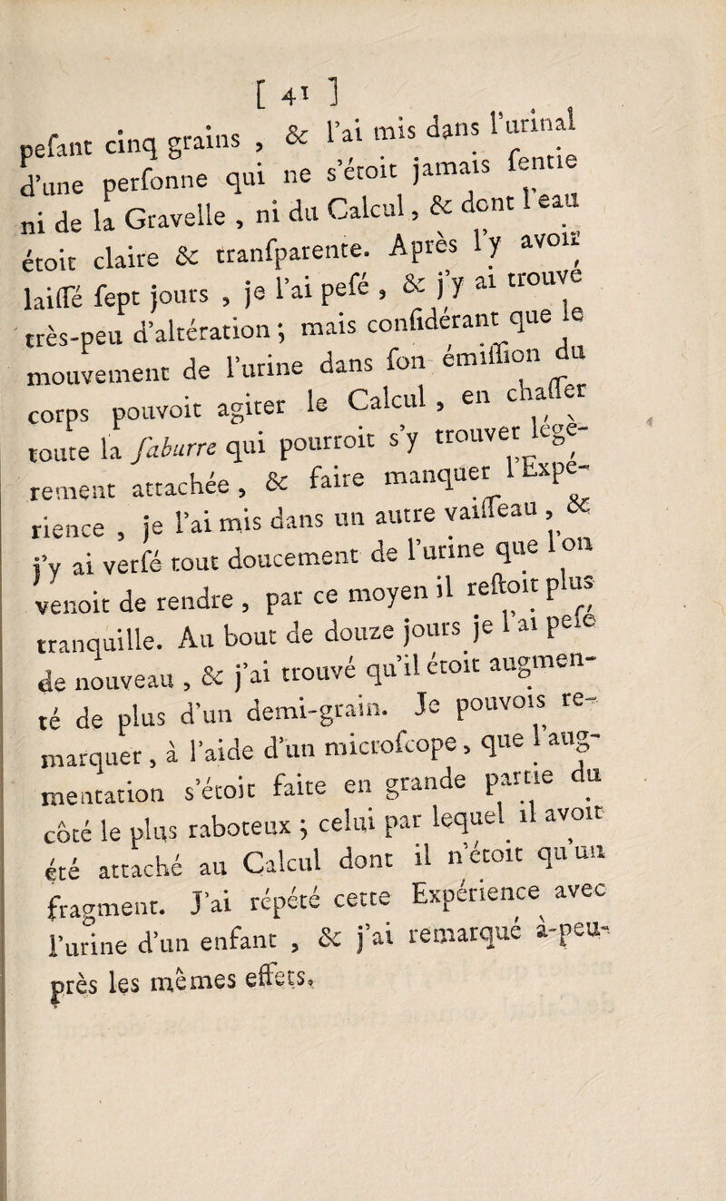 pefant cinq grains , & l’ai mis dans l’urinai d'une perfonne qui ne s'étoit jamais ferme ni de la Gravelle , ni du Calcul, & donc eau étoic claire & tranfparente. Apres ly avou laide fepc jours , je l’ai pefé , & fy ai trouve très-peu d’altération; mais confiderant que mouvement de l’urine dans fon eau mn u corps pouvoir agiter le Calcul , en charter toute la faburre qui pourroit s y trouver cge rement attachée, & faire manquer 1 Expé¬ rience , je l’ai mis dans un autre yaiifeau Sc i’v ai verfé tout doucement de l’unne que i on venoit de rendre , par ce moyen il reftoit p us tranquille. Au bout de douze jours je 1 ai pei® de nouveau , & j’ai trouvé qu’il étoit augmen¬ té de plus d’un demi-gram. Je pouvois re¬ marquer , à l’aide d’un microfcope, que aug¬ mentation s’étoit faite en grande pâme du coté le plus raboteux ; celui par lequel il avoir été attaché au Calcul dont il n’étoit qu un fragment. J’ai répété cette Expérience avec 1*urine d’un enfant , & j’ai remarqué à-peu- près les memes efleçs«