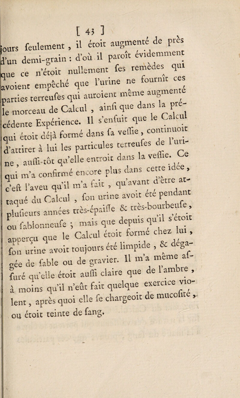 ours feulement, il étoit augmenté de près l’un demi-grain : d’où il paroit evidemmei me ce n’étoit nullement fes remedes qui ivoient empêché que l’urine ne fournit c parties tetreufes qui auroient meme augme * le morceau de Calcul , ainfique dans la pre¬ cedente Expérience. Il s en-uit que e - - qui étoit déjà formé dans fa veffie , continue d’attirer à lui les particules tetreufes oe u ne , aufli-tôt quelle entrait dans la veflie. ^ , qui m’a confirmé encore plus dans cette m, , c’eft l’aveu qu’il m’a fait , qu avant d « e ' ' rn r-il-ul fon urine avoit ete pendant raque au Calcul , g ttès.bourbeufe, ou fablonneufe -, mais que depuis quil sc appercu que le Calcul étoit forme chez m fon ruine avoir toujours été limptde^ déga¬ gée de fable ou de gravier. H m a meme a furé ciu elle étoit auffi claire que e amore , à moins qu’il n’eût fait quelque exercice vio¬ lent , après quoi elle fe chargeoit ae mitcofne , ou étoit teinte de lang.