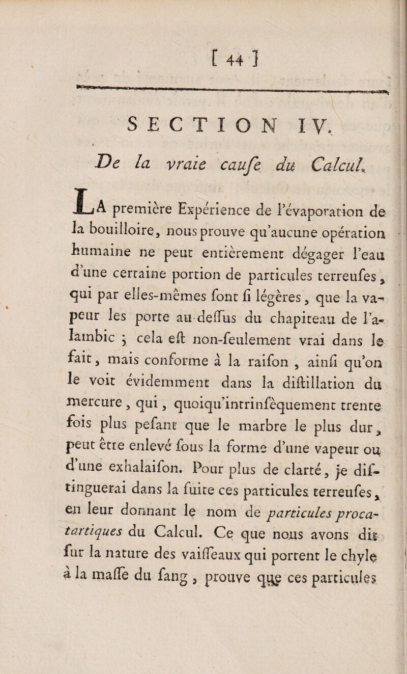 - - - - iiiimiM i» *■*■*■ —-——- , y-jim, gj SECTION I y. De la vraie cauje du Calcul\ JL A première Expérience de l’évaporation de la bouilloire, nous prouve qu’aucune opération humaine ne peut entièrement dégager l’eau d une certaine portion de particules terreufes * qui par elles-mêmes font fi légères, que la va^ peur les porte au de (fus du chapiteau de l’a¬ lambic ; cela eft non-feulement vrai dans le fait 5 mais conforme à la raifon , ainfi qu’on le voit évidemment dans la diftillacion du mercure , qui, quoiqu’inrrinfèquement trente fois plus pefane que le marbre le plus dur* peut etre enlevé fous la forme d’une vapeur ou dune exhalaifon. Pour plus de clarté, je dis¬ tinguerai dans la fuite ces particules terreufes* en leur donnant le nom de particules proca- tartiques du Calcul. Ce que nous avons dis fur la nature des vailfeaux qui portent le chyle a la malle du fang , prouve qy£ ces particules