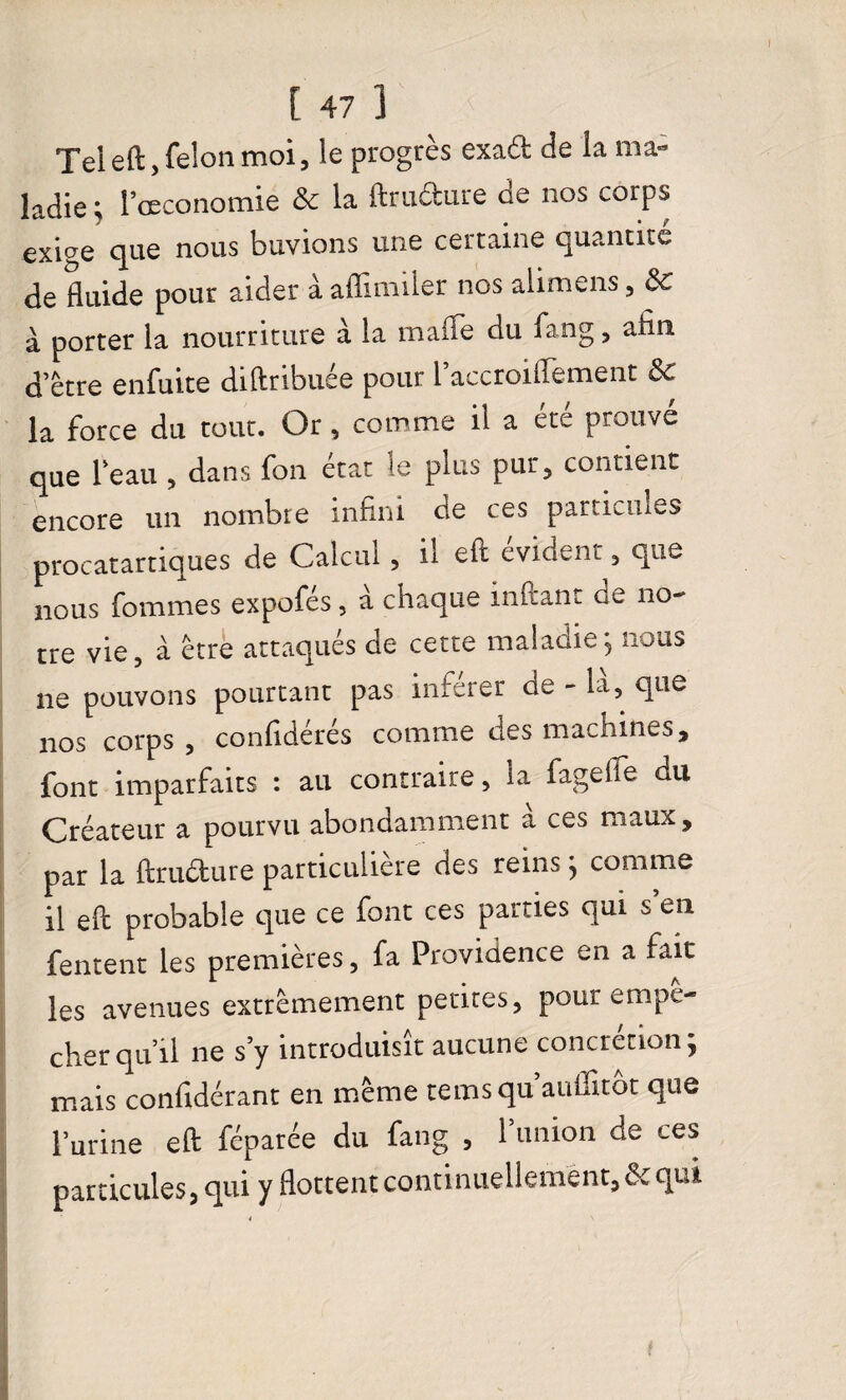 Tel eft, félon moi, le progrès exa£t de la ma¬ ladie ; l’œconomie & la ftrufture de nos corps exige que nous buvions une certaine quantité de fluide pour aider à aflimiler nos alimens, 3c à porter la nourriture à la maffe du fang, afin d’être enfuite diftribuée pour i’accroiffement & la force du tout. Or, comme il a été prouvé que l’eau , dans fon état le plus pur, contient encore un nombre infini cie ces particules procatartiques de Calcul, il eft évident, que nous fommes expofés, à chaque inftant de no¬ tre vie, à être attaqués de cette maladie ; nous ne pouvons pourtant pas inférer de - la, que nos corps, confidérés comme des machines, font imparfaits : au contraire, la fagefle du Créateur a pourvu abondamment à ces maux, par la ftrudure particulière des reins; comme il eft probable que ce font ces parties qui s en Tentent les premières, fa Providence en a fait les avenues extrêmement petites, pour empê¬ cher qu’il ne s’y introduisît aucune concrétion; mais confidérant en même temsqu auffitot que l’urine eft féparée du fang , l’union de ces particules, qui y flottent continuellement, de qui