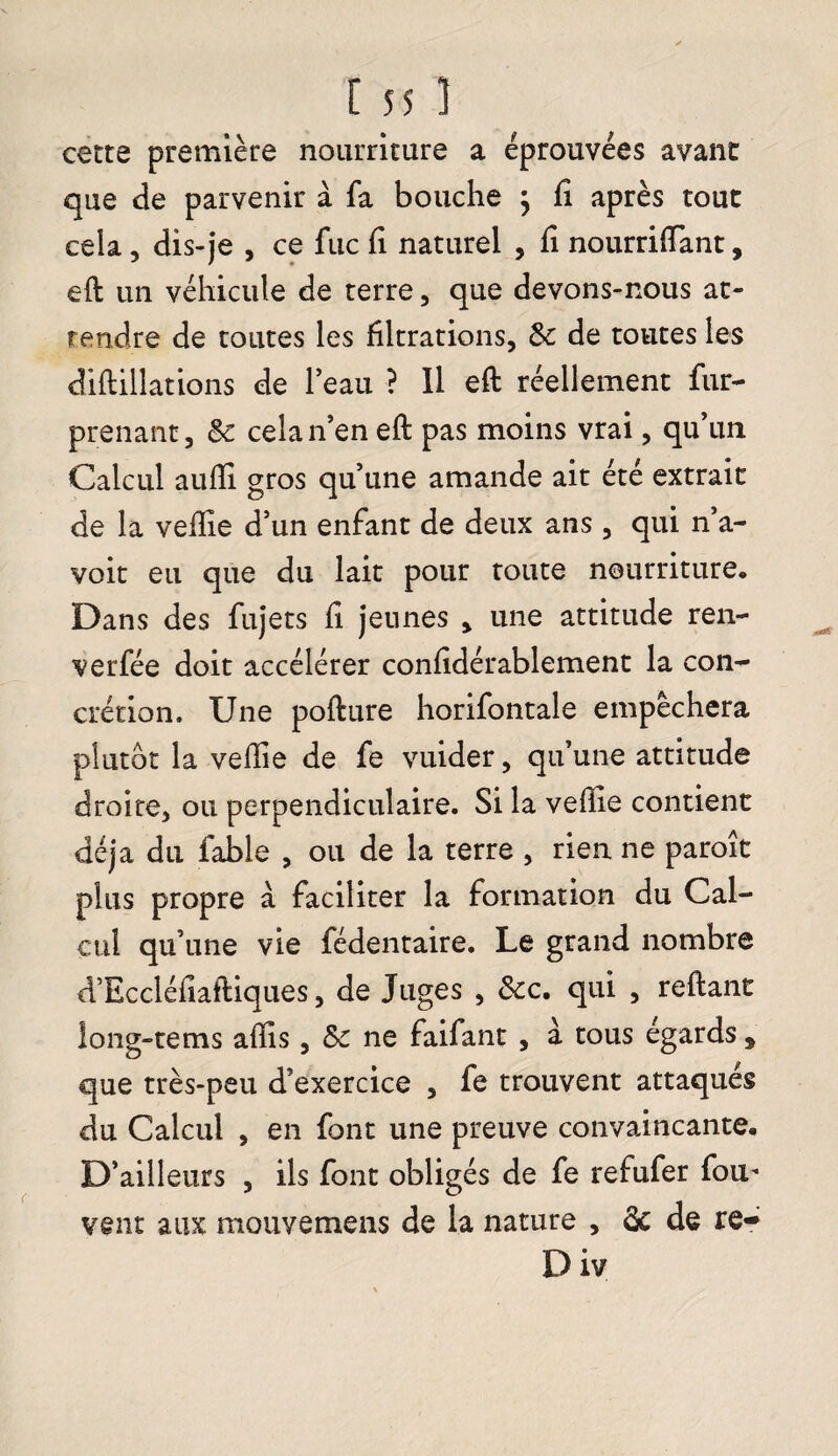 cette première nourriture a éprouvées avant que de parvenir à fa bouche } fi après tout cela, dis-je , ce fuc fi naturel , fi nourrilfant, eft un véhicule de terre , que devons-nous at¬ tendre de toutes les filtrations, & de toutes les diftillations de l’eau ? Il eft réellement fur- prenant, & cela n’en eft pas moins vrai, qu’un Calcul aufii gros qu’une amande ait été extrait de la veille d’un enfant de deux ans , qui n’a- voit eu que du lait pour toute nourriture. Dans des fujets fi jeunes > une attitude ren- verfée doit accélérer confidérablement la con¬ crétion. Une pofture horifontale empêchera plutôt la veffie de fe vuider, qu’une attitude droite, ou perpendiculaire. Si la veille contient déjà du fable , ou de la terre , rien ne paroît plus propre à faciliter la formation du Cal¬ cul qu’une vie fédentaire. Le grand nombre d’Eccléfiaftiques, de Juges , &c. qui , reliant long-tems alîis, &c ne faifant , à tous égards , que très-peu d’exercice , fe trouvent attaqués du Calcul , en font une preuve convaincante. D’ailleurs , ils font obligés de fe refufer fou- vent aux motive me 11s de la nature , & de re- Div