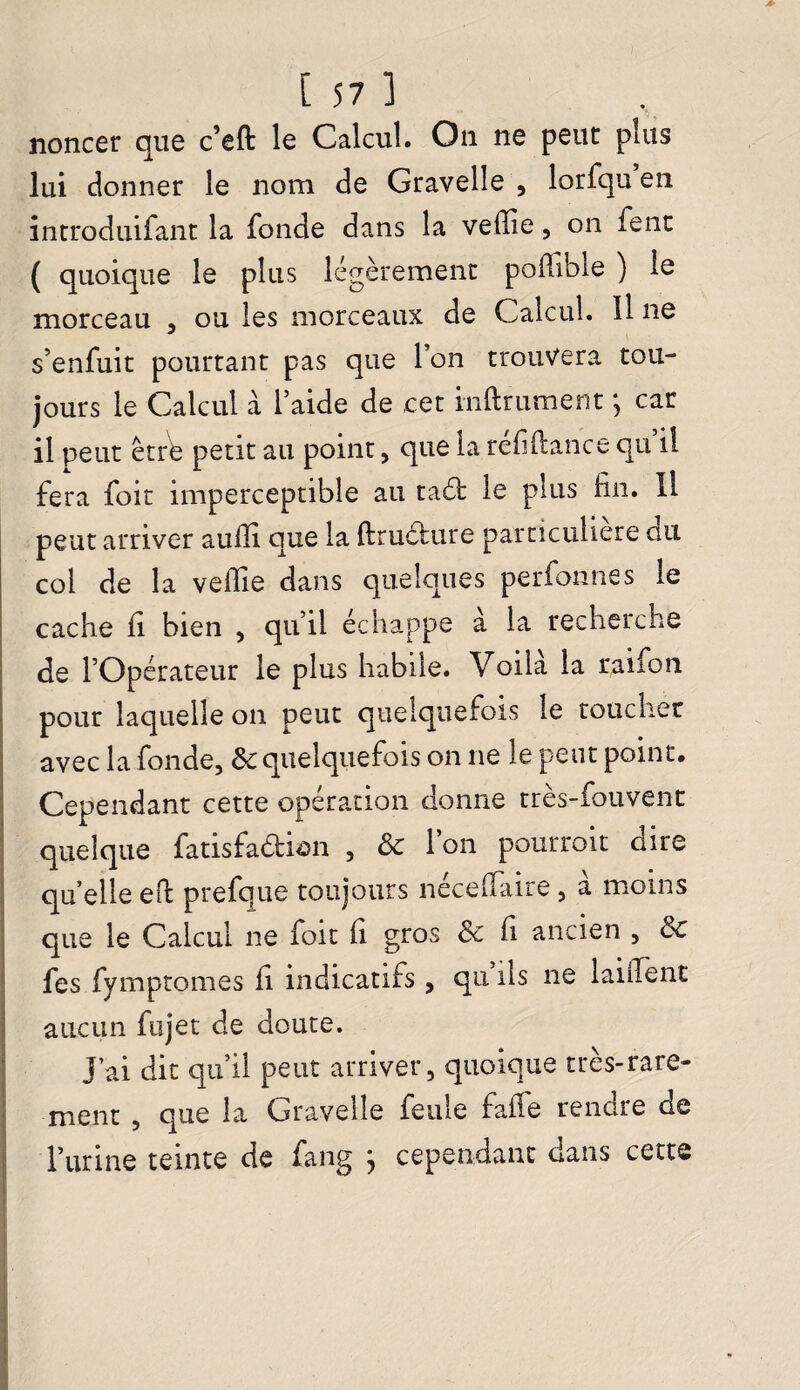 noncer que c’eft le Calcul. On ne peut plus lui donner le nom de Gravelle , lorfqu en introduifant la fonde dans la vefiie, on fent ( quoique le plus légèrement poüibie ) le morceau , ou les morceaux de Calcul. Il ne s’enfuit pourtant pas que 1 on trouvera tou¬ jours le Calcul à laide de cet infiniment ; car il peut êtrb petit au point, que la réfi(lance qu il fera foit imperceptible au taét le plus fin. Il peut arriver aufii que la ftructure particulière du col de la vefile dans quelques perfonnes le cache fi bien , qu’il échappe a la recherche de l’Opérateur le plus habile. Voila la raiion pour laquelle on peut quelquefois le toucher avec la fonde, Sc quelquefois on ne le peut point. Cependant cette opération donne très-fouvent quelque fatisfaéfcian , ôc l’on pourrait dire qu’elle efi prefque toujours necelfaire, a moins que le Calcul ne foit fi gras Sc fi ancien , 6c fes fymptomes fi indicatifs, qu ils ne laulent aucun fujet de doute. J’ai dit qu’il peut arriver 5 quoique très-rare¬ ment , que la Gravelle feule fafle rendre de l’urine teinte de fang j cependant dans cette