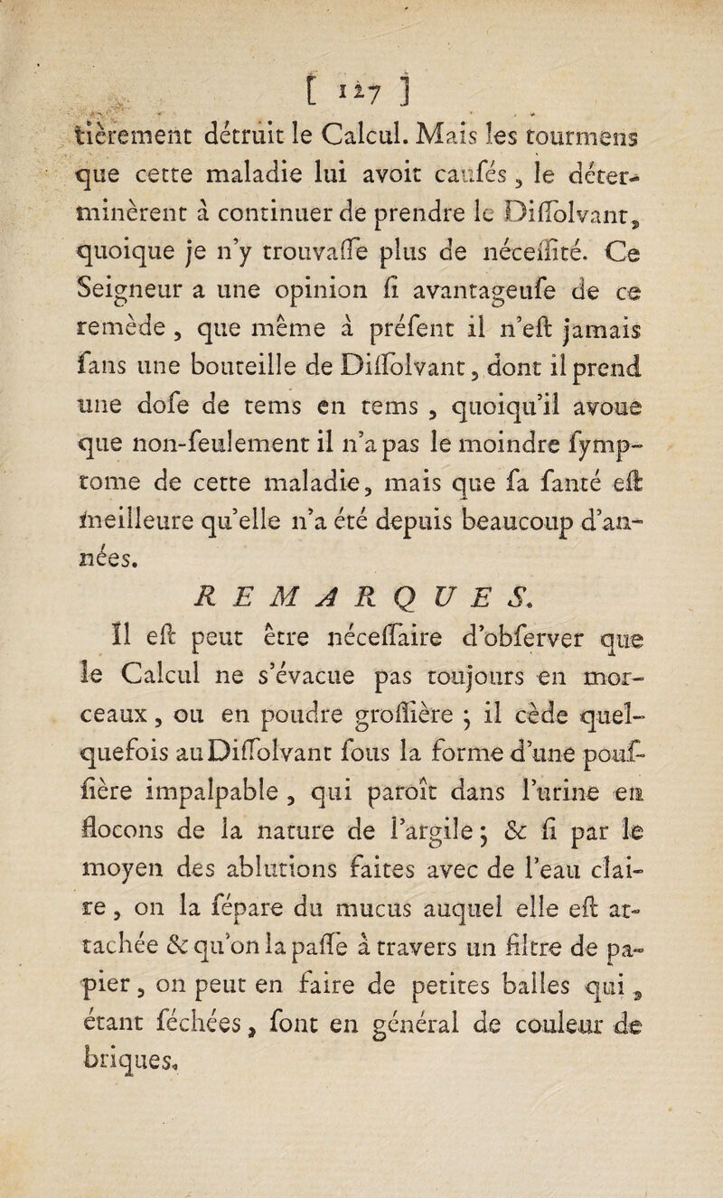 tièrement détruit le Calcul. Mais les tourmens que cette maladie lui avoit caufés , le déter¬ minèrent à continuer de prendre le Diflolvant* quoique je n’y trouvafle plus de néceifité. Ce Seigneur a une opinion fi avantageufe de ce remède , que même à préfent il n’eft jamais fans une bouteille de Diflolvant, dont il prend une dofe de tems en rems , quoiqu’il avoue que non-feulement il n’a pas le moindre fymp- tome de cette maladie, mais que fa faute eil meilleure quelle n’a été depuis beaucoup d’an- nées. REMARQUES. Î1 eft peut être néceflaire d’obferver que le Calcul ne s’évacue pas toujours en mor¬ ceaux , ou en poudre groffière } il cède quel¬ quefois auDiiTolvant fous la forme d’une pouf fière impalpable , qui paroît dans l’urine en flocons de la nature de l’argile ; & fi par le moyen des ablutions faites avec de l’eau clai¬ re , on la fépare du mucus auquel elle efl at¬ tachée & qu’on la pafle à travers un filtre de pa¬ pier , on peut en faire de petites balles qui 9 étant féchées, font en général de couleur de briques.