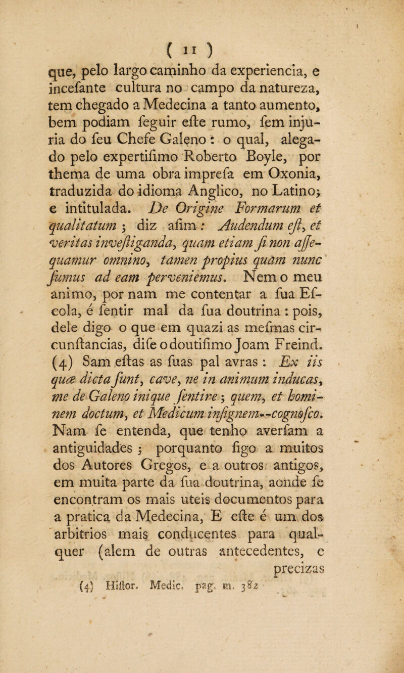 que, pelo largo caminho da experiencia, e incefante cultura no campo da natureza, tem chegado a Medecina a tanto aumento, bem podiam feguir eíie rumo, fem inju¬ ria do feu Chefe Galeno : o qual, alega¬ do pelo expertiíimo Roberto Boyle, por thema de uma obra imprefa em Oxonia, traduzida do idioma Anglico, no Latino; e intitulada. De Origine Formaram et qualitatum \ diz afim ,* Audendiim ejl> et veritas invejliganda, qnam etiam fi non afje- quamnr cmnino, tamen propius quam nunc fumas ad eam per veniemas. Nem o meu animo, por nam me contentar a fua Ef- cola, é fentir mal da fua doutrina : pois, dele digo o que em quazi as mefmas cir- cunftancias, difeodoutifimo Joam Freind. (4) Sam eftas as fuas pal avras : Ex iis quce dieta funt, cave, ne in animam indacas, me de Galeno inique fentire; quem, et homi- nem doctum, et Medicam infignenu-cogmfco. Nam fe entenda, que tenho averfam a antiguidades ; porquanto figo a muitos dos Autores Gregos, e a outros antigos, em muita parte da fua doutrina, aonde fe encontram os mais uteis documentos para a pratica da Medecina, E efte é um dos arbítrios mais conducentes para qual¬ quer (alem de outras antecedentes, e precizas (4) Hiflor, Medie, pag, m, 3S2