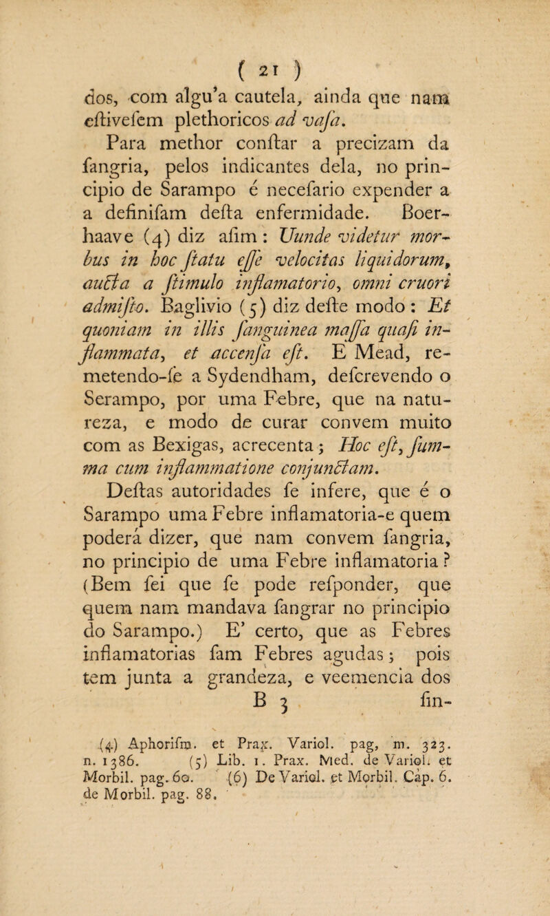 dos, com algu’a cautela, ainda que nam citiveíem plethoricos ad vafa. Para methor conftar a precizam da fangria, pelos indicantes dela, no prin¬ cipio de Sarampo é necefario expender a a definifam deita enfermidade. Boer- haave (4) diz afim: Uunde videtur mor~ bus in hoc ftaíu ejfle velocitas liquidorum, auBa a ftimulo inflamatório, omni cruori admijh. Baglivio (5) diz deite modo : Et quoniam in illis fanguinea maffa qnafi in- flammata, et accenfa eft. E Mead, re- metendo-í.e a Sydendham, defcrevendo o Serampo, por uma Febre, que na natu¬ reza, e modo de curar convem muito com as Bexigas, acrecenta; Hoc eft>jum- ma cnm inflammatione conjuncdam. Deitas autoridades fe infere, que é o Sarampo uma Febre inflamatoria-e quem poderá dizer, que nam convem fangria, no principio de uma Febre inflamatória ? (Bem fei que fe pode refponder, que quem nam mandava fangrar no principio do Sarampo.) E’ certo, que as Febres inflamatórias fam Febres agudas3 pois tem junta a grandeza, e veemencia dos B 3 fin- .(4) Aphorifra. et Prax. Variol. pag, m. 323. n. 1386. (5) Lib. 1. Prax. Med. de Variol: et Morbil. pag. 6q. (6) De Variol. et Morbil. Càp. 6. de Morbil. pag. 88,