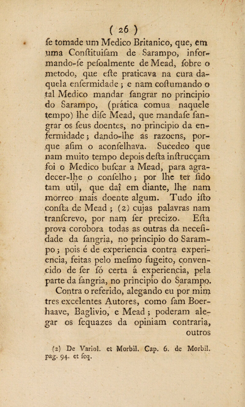 / ( 26 ) fe tomade um Medico Britânico, que, em uma ConfHtuifam de Sarampo, infor~ mando-fe pefoalmente de Mead, fobre o método, que efte praticava na cura da¬ quela enfermidade ; e nam coftumando o tal Medico mandar fangrar no principio do Sarampo, (prática comua naquele tempo) lhe di-fe Mead, que mandafe fan¬ grar os feus doentes, no principio da en¬ fermidade; dando-lhe as razoens, por¬ que aíim o aconfelhava. Sucedeo que nam muito tempo depois defta inftrucçam foi o Medico bufcar a Mead, para agra¬ decer-lhe o confelho; por lhe ter fido tam util, que daí em diante, lhe nam morreo mais doente algum. Tudo ifto coníta de Mead ; (2) cujas palavras nam tranferevo, por nam fer precizo. Efta prova corobora todas as outras da necefi- dade da fangria, no principio do Saram¬ po 3 pois é de experiencia contra experi- encia, feitas pelo mefmo fugeito, conven¬ cido de fer fó certa á experiencia, pela parte da fangria, no principio do Sarampo. Contra o referido, alegando eu por mim tres excelentes Autores, como fam Boer- haave, Baglivio, e Mead; poderam ale¬ gar os fequazes da opiniam contraria, outros (2) De Variol. ei Morbil. Cap. 6. de MorbiL pag. 94. et feq.
