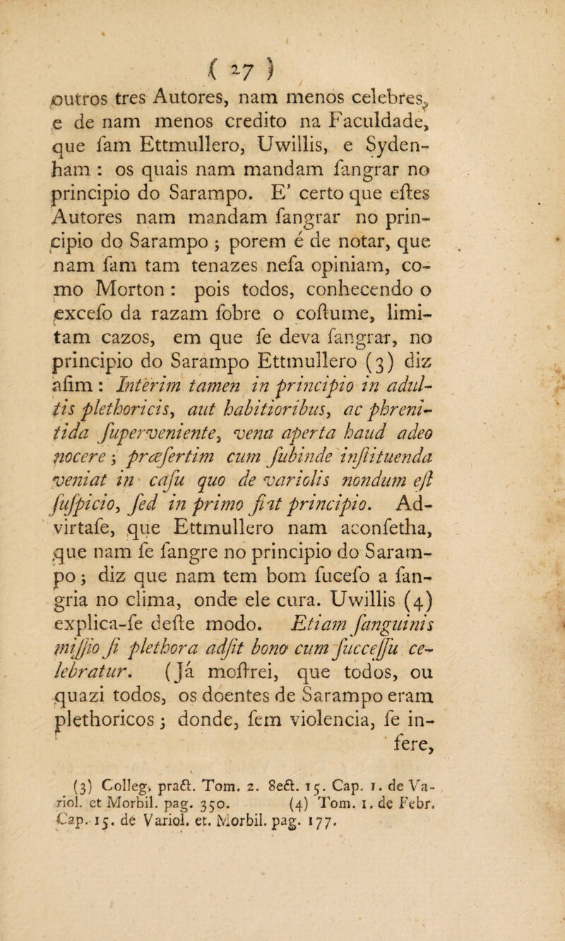 outros tres Autores, nam menos celebres,, e de nam menos credito na Faculdade, que lam Ettmullero, Uwillis, e Syden- ham : os quais nam mandam fangrar no principio do Sarampo. E’ certo que eftes Autores nam mandam fangrar no prin¬ cipio do Sarampo ; porem é de notar, que nam fam tam tenazes nefa opiniam, co¬ mo Morton : pois todos, conhecendo o excefo da razam fobre o coflume, limi¬ tam cazos, em que fe deva fangrar, no principio do Sarampo Ettmullero (3) diz afim : ínterim tamen in principio in adul- tis plethoricis, aut habitioribus, ac phreni- tida fuperveniente, vena aperta haud adeo nocere; prcefertim curn fubinde infíituenda veniat in caju quo de variolis nondum ejl Jujpicio, fed in primo fnt principio. Ad- virtafe, que Ettmullero nam aconfetha, que nam fe fangre no principio do Saram¬ po 3 diz que nam tem bom fucefo a ían- gria no clima, onde ele cura. Uwillis (4) explica-fe deite modo. Etiam fanguinis mijo Ji plethora adjit bono cum fnccejju ce- lebratur. ( já moítrei, que todos, ou quazi todos, os doentes de Sarampo eram plethoricos3 donde, fem violência, fe in¬ fere, (3) Colleg-. praíl. Tom. 2. 8e<5t. 15. Cap. 1. de Va- riol. et Morbil. pag. 350. (4) Tom. 1. de Febr. Cap. 15. dé Variol. et. Morbil. pag. 177.