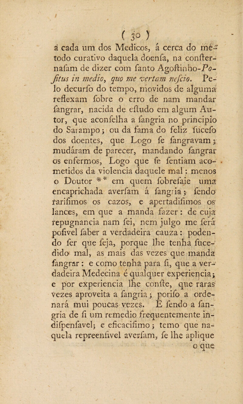 á cada um dos Médicos, á cerca do mé¬ todo curativo daquela doenfa, na confter- nafam de dizer com fanto Agoftinho-Pa- Jitus in medio, quo me vertam nejcio. Pe¬ lo decurfo do tempo, movidos de algum d reflexam fobre o erro de nam mandar fangrar, nacida de eíludo em algum Au¬ tor, que aconfelha a fangria no principio do Sarampo3 ou da fama do feliz fucefo dos doentes, que Logo fe fangravam 3 mudaram de parecer, mandando fangrar os enfermos, Logo que fe fentiam aco- . metidos da violência daquele mal.: menos o Doutor ** em quem fobrefaie uma encaprichada averfam á fangria 5 fendo fariíimos os cazos, e apertadiíimòs os lances, em que a manda fazer: de cuja repugnância nam fei, nem julgo me fera pofivel faber a verdadeira cauza : poden¬ do fer que feja, porque lhe tenha íuce- dido mal, às mais das vezes que manda fangrar : e como tenha para íi, que a ver¬ dadeira Medeeina é qualquer Cxperiencia; e por experiencia lhe confie, que raras Vezes aproveita a fangria 3 porifo a orde¬ nará mui pouCas vezes. E fendo a fan¬ gria de fi um remedio frequentemente in- difpenfaveh e eficaciíimo 3 temo que na¬ quela repreenfivel averfam, fe lhe aplique o que