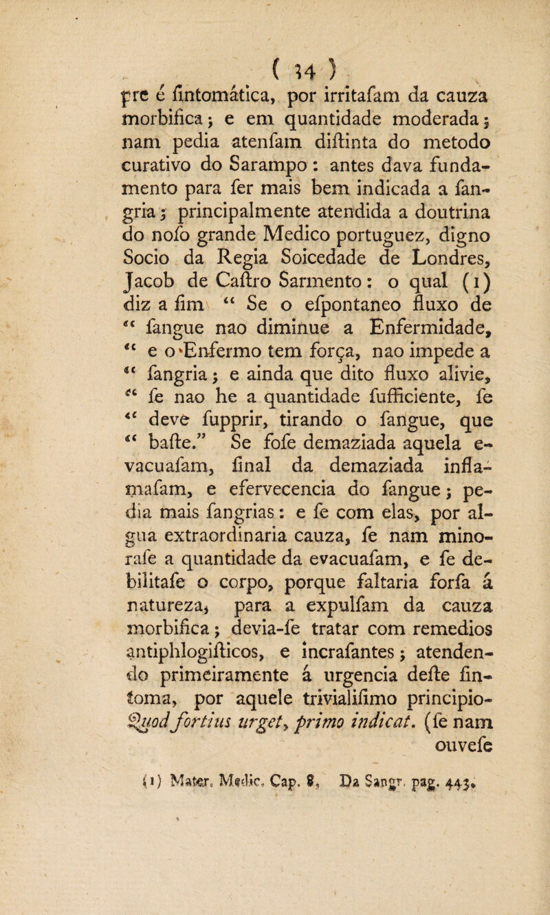 ' , ( H) _ pre é fmtomática, por irritafam da cauza morbifícaj e em quantidade moderada 5 nam pedia atenfam diftinta do método curativo do Sarampo : antes dava funda¬ mento para fer mais bem indicada a fan- gria; principalmente atendida a doutrina do nofo grande Medico portuguez, digno Socio da Regia Soicedade de Londres, Jacob de Caftro Sarmento: o qual (1) diz a fim “ Se o efpontaneo fluxo de fangue nao diminue a Enfermidade, *c e o‘Enfermo tem força, nao impede a ic fangria; e ainda que dito fluxo alivie, íe nao he a quantidade íufficiente, fe <c deve fupprir, tirando o fangue, que €< baile.” Se fofe demaziada aquela e- vacuafam, final da demaziada infla- mafam, e efervecencia do fangue; pe¬ dia mais fangrias: e fe com elas, por al- gua extraordinaría cauza, fe nam mino- rafe a quantidade da evacuafam, e fe de~ bilitafe o corpo, porque faltaria forfa á natureza* para a expulfam da cauza morbifica; devia-fe tratar com remedios antiphlogiílicos, e incrafantes; atenden¬ do primeiramente á urgência deíle fin- íoma, por aquele trivialifimo principio- ^uodfortins urget, primo indicai. (fe nam ouvefe