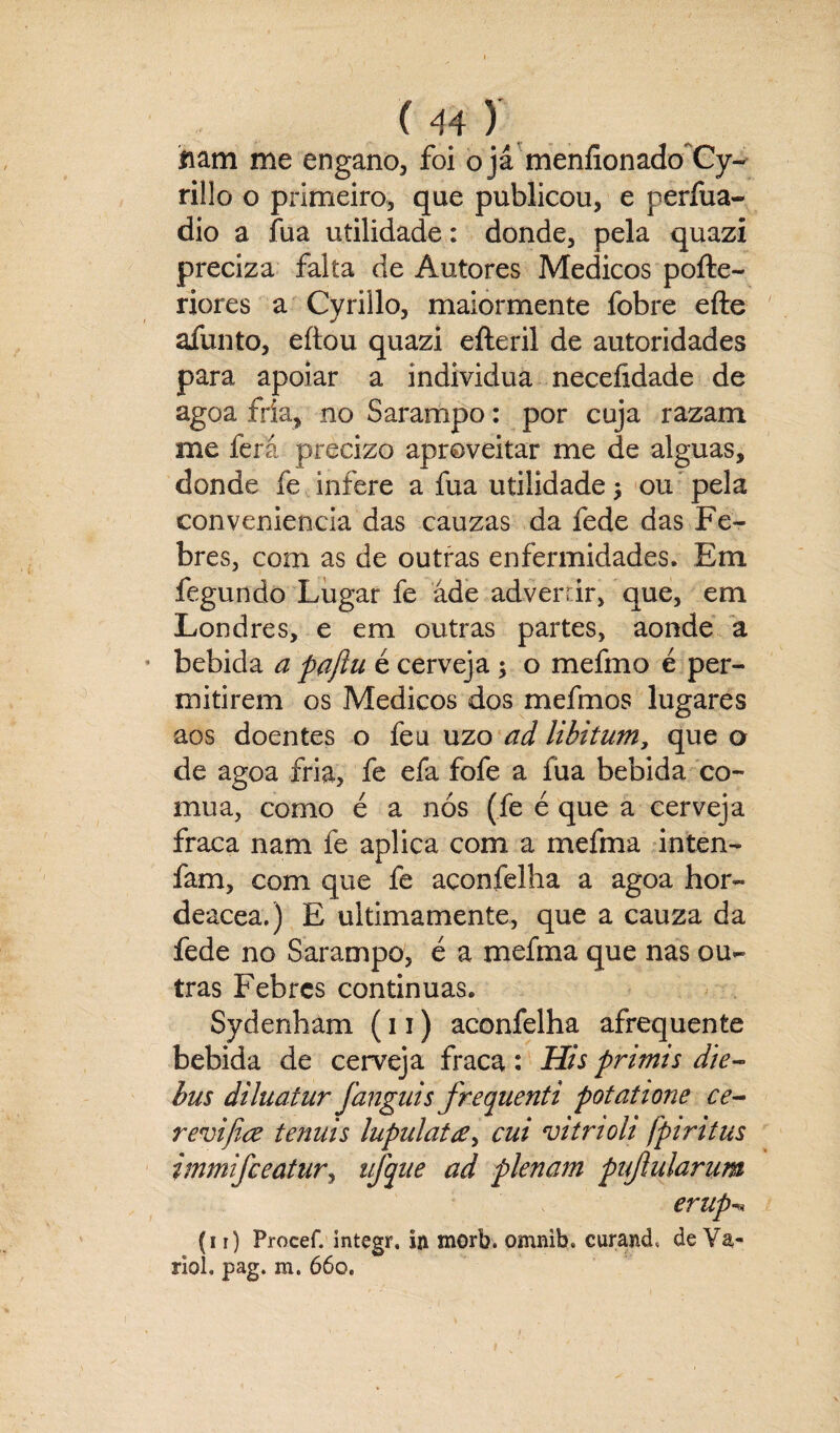 nam me engano, foi ojá menfionado Cy- rillo o primeiro, que publicou, e perfua- dio a fua utilidade: donde, pela quazi preciza falta de Autores Médicos pofte- riores a Cyrillo, maiormente fobre efte afunto, eítou quazi efteril de autoridades para apoiar a individua neceíidade de agoa fria, no Sarampo: por cuja razam me fera précizo aproveitar me de alguas, donde fe infere a fua utilidade, ou pela conveniência das cauzas da fede das Fe¬ bres, com as de outras enfermidades. Em fegundo Lugar fe ade advertir, que, em Londres, e em outras partes, aonde a bebida a paflu é cerveja ; o mefmo é per¬ mitirem os Médicos dos mefmos lugares aos doentes o feu uzo ad libitum, que o de agoa fria, fe efa fofe a fua bebida co¬ mua, como é a nós (fe é que a cerveja fraca nam fe aplica com a mefma inten- fam, com que fe açonfelha a agoa hor- deacea.) E ultimamente, que a cauza da fede no Sarampo, é a mefma que nas ou¬ tras Febres continuas. Sydenham (u) açonfelha afrequente bebida de cerveja fraca: His primis die- bus diluatur fanguis frequenti potatione ce- revijice tenuis lupulat#, cui vitrioh fpiritus immifceatur, iifque ad plenam pujiularum erup (11) Procef. integr, in morb. omnib. curand, de Va¬ ríola pag. m. 66o.