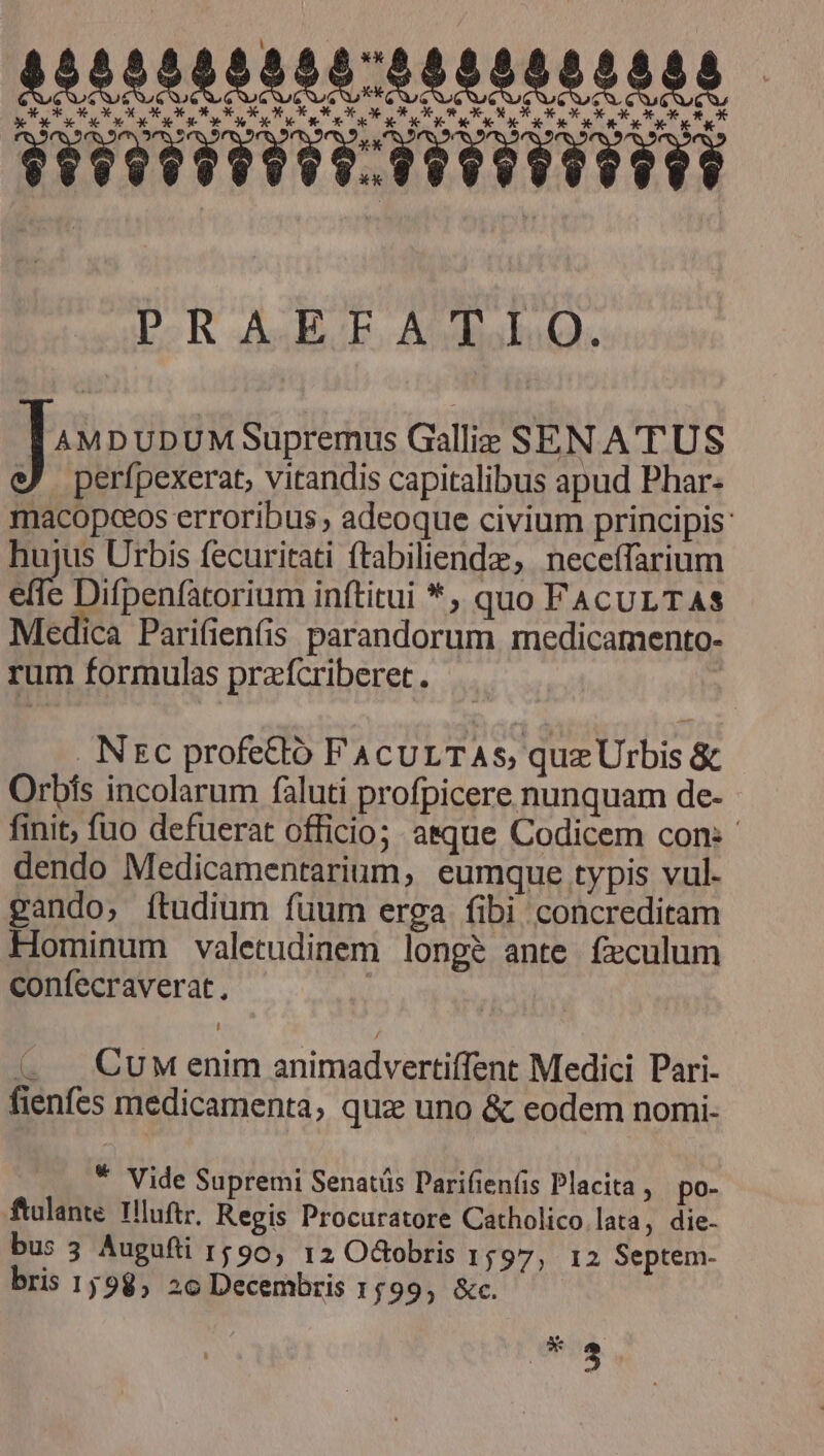 4550585555:0005000008 * Kc CETETELEITRCTTETTETEES D-R AE. AbdisklaQ. J MDUDUMSupremus Gallie SEN ATUS :) perfpexerat, vitandis capitalibus apud Phar- macopceos erroribus ; adeoque civium principis: hujus Urbis fecuritati ftabiliendz, neceífarium effe Difpenfatorium inftitui *, quo FACULTAS Medica Parifienfis parandorum medicamento- rum formulas prafcriberet. . NEc profettó FACULTAS, quz Urbis &amp; Orbís incolarum faluti profpicere nunquam de- finit, fuo defuerat officio; asque Codicem con: dendo Medicamentarium, eumque typis vul. gando, ftudium füum erga fibi concreditam Hominum valetudinem longe ante feculum confecraverat., | 4 CuM enim animadvertiffent Medici Pari- fienfes medicamenta, qua uno &amp; eodem nomi. * Vide Supremi Senatüs Darifien(is Placita , po- ftalante. IHluftr, Regis Procuratore Catholico lata, die- bus 3 Augufti 1590, 12 O&amp;obris 1597, I2 Septem- bris 1598, 2c Decembris 1f99, &amp;c. dite.