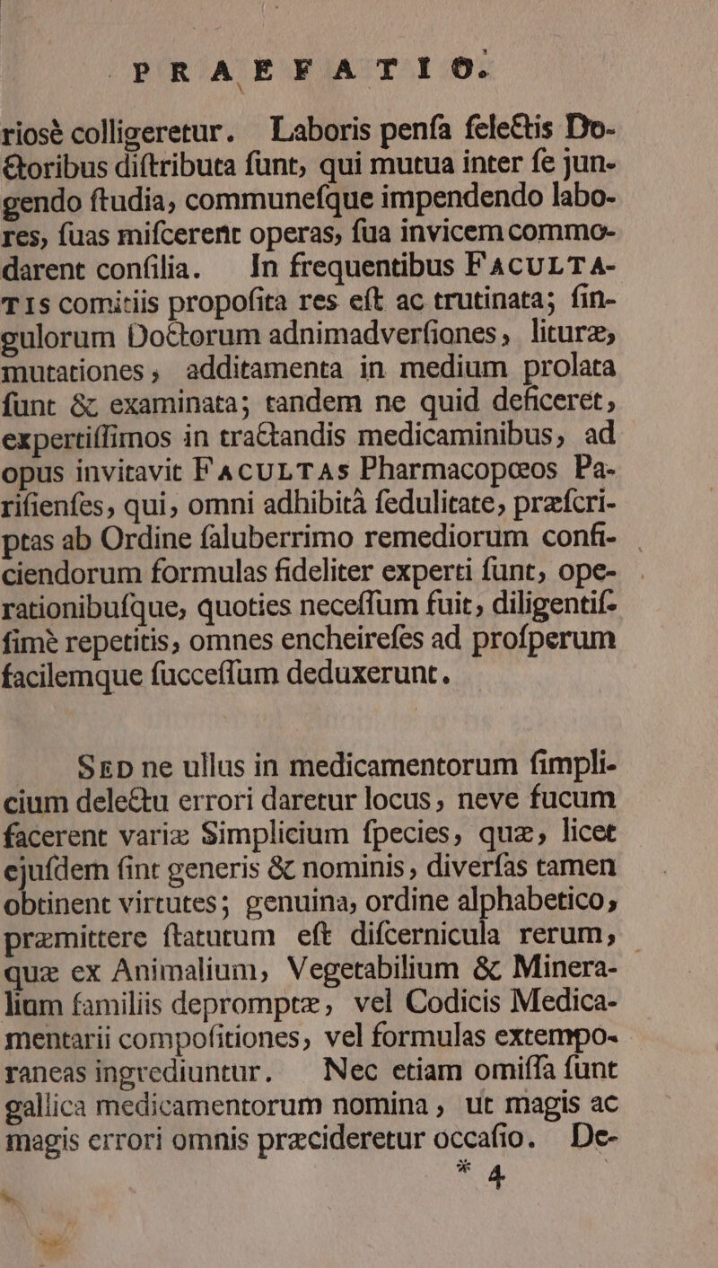 PRAEFATIO. riosé colligeretur. Laboris penfía fele&amp;tis Do- &amp;oribus di(tributa funt, qui mutua inter fe jun- gendo ftudia, communefque impendendo labo- res, fuas mifcerenit operas, fua invicem commo- darent confilia. — In frequentibus FACULT A- TIS comitiis propofita res eft ac trutinata; fin- gulorum Doctorum adnimadverfianes, litura; mutationes, additamenta in medium prolata funt &amp;; examinata; tandem ne quid deficeret, expertiffimos in tra&amp;andis medicaminibus, ad opus invitavit FAcuLTAs Pharmacopoos Pa- rifienfes, qui, omni adhibità fedulicate; przfcri- ptas ab Ordine faluberrimo remediorum confi- ciendorum formulas fideliter experti funt, ope- rationibufque, quoties neceffum fuit; diligentif- fim? repetitis, omnes encheirefes ad profperum facilemque fucceffum deduxerunt. SED ne ullus in medicamentorum fimpli- cium dele&amp;tu errori daretur locus, neve fucum facerent variz Simplicium fpecies, quz; licet ejufdem fint generis &amp; nominis , diverfas tamen obtinent virtutes; genuina; ordine alphabetico; premittere ftatutum eft difcernicula rerum; quz ex Animalium, Vegetabilium &amp; Minera- lium familiis deprompte, vel Codicis Medica- mentarii compofitiones, vel formulas extempo- raneas ingrediuntur. — Nec etiam omiffa funt gallica medicamentorum nomina, ut magis ac magis errori omnis przcideretur occafio. De- * A S