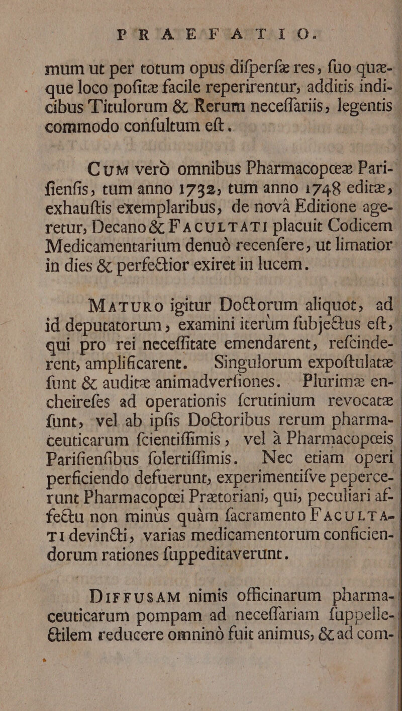 DIR lATEAFEF SAP TAI 20; mum ut per totum opus difperfz res, fuo quz- | que loco pofitz facile reperirentur, additis indi- | cibus 'l'itrulorum & Rerum neceffariis, legentis commodo confultum eft. CuM veró omnibus Pharmacopcez Pari- fienfis, tum anno 1732; tum anno 1748 editz; exhauftis exemplaribus, de novà Editione age- retur, Decano & F A CUL TATI placuit Codicem Medicamentarium denuó recenfere , ut limatior in dies & perfe&tior exiret in lucem. j MaATURo igitur Doctorum aliquot, ad id deputatorum , examini iterum fübje&tus eft; qui pro rei neceffitate emendarent, refcinde-- rent,amplificarent. — Singulorum expoftulate funt & auditx animadverfiones. — Plurimz en-- cheirefes ad operationis fcrutinium revocatz funt, vel ab ipíis Do&toribus rerum pharma- ceuticarum fcientiffimis, vel à Pharmacopceis | Parifienfibus folertiffimis. — Nec etiam operi | perficiendo defuerunt, experimentifve peperce-- runt Pharmacopei Pratoriani, qui, peculiari af- | fe&u non minus quàm facramento PACULT A-. Tl1devin&ti, varias medicamentorum conficien- dorum rationes füppeditaverunt. j DirrUusAM nimis officinarum pharma-| ceuticarum pompam ad. neceffariam fuppelle-| Gilem reducere omninó fuit animus; & ad com--