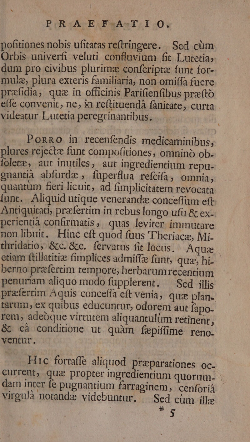 POR £A E ARAB TT 201 . . . M pofitiones nobis ufitatas reftringere. Sed cüm Orbis univerfi veluti confluvium fit. Lutetia» dum pro civibus plurimz confcripta funt for- mulz, plura exteris familiaria, non omiffa fuere prefidia; quz in officinis Parifienfibus przfto elle convenit, ne, in reftituendà fanitate, curta - videatur Lutetia peregrinantibus. .. PoRnRO in recenfendis medicaminibus, plures rejette funt compofitiones, omnino ob. foletz, aur inutiles, aut ingredientium repu- gnantia abfurdz , füperflua refcifa, omnia, quantum fieri licuit, ad fimplicitatem revocata. íunt. Aliquid utique venerandae conceffüm eft Antiquitat; prfertim in rebus longo ufi & ex- perientià confirmatis, quas leviter immutare non libuit. Hinc eft quod fuus Theriacz, Mi- thridatio; &c. &c. fervatus fit locus. « Aquae etiam ftillatitiz fimplices admiffze fant, quz, hi- berno przfertim tempore, herbarumrecentium penuriam aliquo modo füpplerent. ^ Sed illis prafertim Aquis conceffa eft venia, quz plan. tarum, ex quibus educuntur, odorem aut fapo- rem, adeoque virtutem aliquantulüm retinent f && cà conditione ut quàm fepiffime reno. ventur. Hic fortaffe aliquod preparationes oc. current, quz propter ingredientium quorum- - dam inter fe pugnantium farraginem, cenforià virgu/à notandz videbuntur. ^ Sed cüm ille p 5