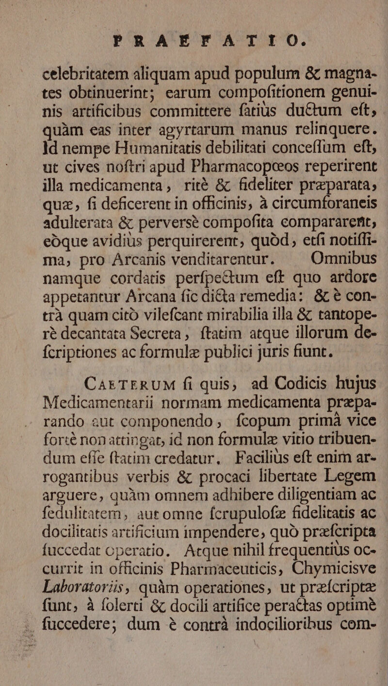 celebritatem aliquam apud populum &amp; magna- tes obtinuerint; earum compofitionem genui- nis artificibus committere fatius ductum eft, quàm eas inter agyrtarum manus relinquere. ]d nempe Humanitatis debilitati conceflum eft, ut cives noftri apud Pharmacopceos reperirent illa medicamenta, rité &amp; fideliter praparata; quz, fi deficerent in officinis, à circumforaneis adulterata &amp; perverse compofita compararertt; eoque avidius perquirerent, quód, etfi notiífi- ma, pro Arcanis venditarentur. Omnibus namque cordatis perfpectum eff quo ardore appetantur Arcana fic di&amp;ta remedia: &amp; e con- trà quam citó vilefcant mirabilia illa &amp; tantope- ré decantata Secreta, ftatim atque illorum de- ícriptiones ac formule publici juris fiunt. CAETERUM fi quis, ad Codicis hujus Medicamentarii normam medicamenta przpa- rando aut componendo; ícopum primà vice forté nonattingat, id non formulz vitio tribuen- dum effe ftatim credatur, Facilius eft enim ar- rogantibus verbis &amp;: procaci libertate Legem arguere, quàm omnem adhibere diligentiam ac fedulitatem, aut omne fcrupulofz fidelitatis ac docilitatis artificium impendere; quó przícripta | fuccedat operatio. Atque nihil frequentius oc- currit in officinis Pharmaceuticis, Chymicisve Laboratoris, quàm operationes, ut przícriptz funt, à folerti &amp; docili artifice perattas optime :, fuccedere; dum &amp; contrà indocilioribus com-