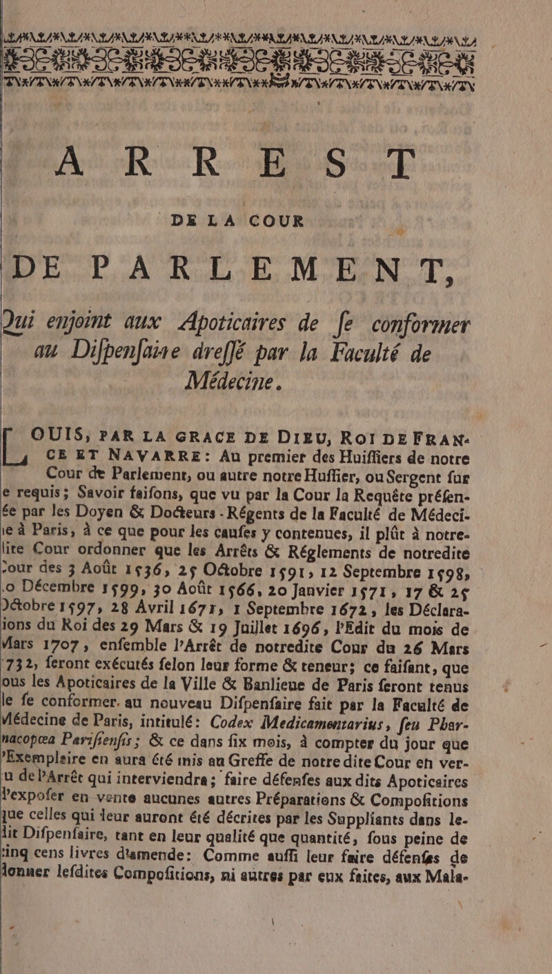 7o uM PSEEPRAS EXC QUEEDUEE SAEC ON OC ENRVENRA KA ENSAENKÉ E NIRENIEO ENG NAENI NKIAENRVENEÉENXZIN Apo Bcen DELA COUR DEPARLEMEN T, Qui enjoint aux Apoticaires de [e conformer au Dijpenjane dreffé pav.la. Faculté de Médecine. OUIS, ?AR LA GRACE DE DIEU, RoI DEFRAX- CE ET NAVARRE: Au premier des Huiffiers de notre Cour de Parlement, ou autre notre Huffier, ouSergent für e requis; Savoir faifons, que vu par la Cour la Requéte préfen- $e par les Doyen &amp; Docteurs - Régents de la Faculté de Médeci- ie à Paris, à ce que pour les caufes y contenues, il plát à notre- lite Cour ordonner que les Arréts &amp; Réglements de notredite 7our des 3 Aoüt 1436, 25 O&amp;obre 1591» I2 Septembre 1498, ,o Décembre 1599, 30 Acüt 1566, 20 Janvier 1571, 17 &amp; 24 J&amp;obre 1597, 28 Avril 1671, 1 Septembre 1672 , les Déclara- ions du Roi des 29 Mars &amp; 19 Juillet 1696, l'Edit du mois de Mars 1707 , enfemble l'Arrét de notredite Conr du 26 Mars 732, feront exécutés felon leur forme &amp; teneur; ce faifant, que ous les Apoticaires de la Ville &amp; Banliene de Paris feront tenus le fe conformer. au nouveau Difpenfaire fait par la Faculté de Médecine de Paris, intitulé: Codex IMedicamenzarius , feu. Pbar- nacopea Parifienfis; &amp; ce dans fix mois, à compter du jour que Exempleire en aura été inis au Greffe de notre dite Cour en ver- u de Árrét qui interviendra; faire défenfes aux dits Apoticaires Pexpofer en vente aucunes autres Préparations &amp; Compofitions jue celles qui leur auront été décrites par les Suppliants dans le- lit Difpenfaire, tant en leur qualité que quantité, fous peine de inq cens livres d'amende: Comme auffi leur faire défenfas de lonner lefdites Compofitions, ni autres par eux faites, aux Mala- |