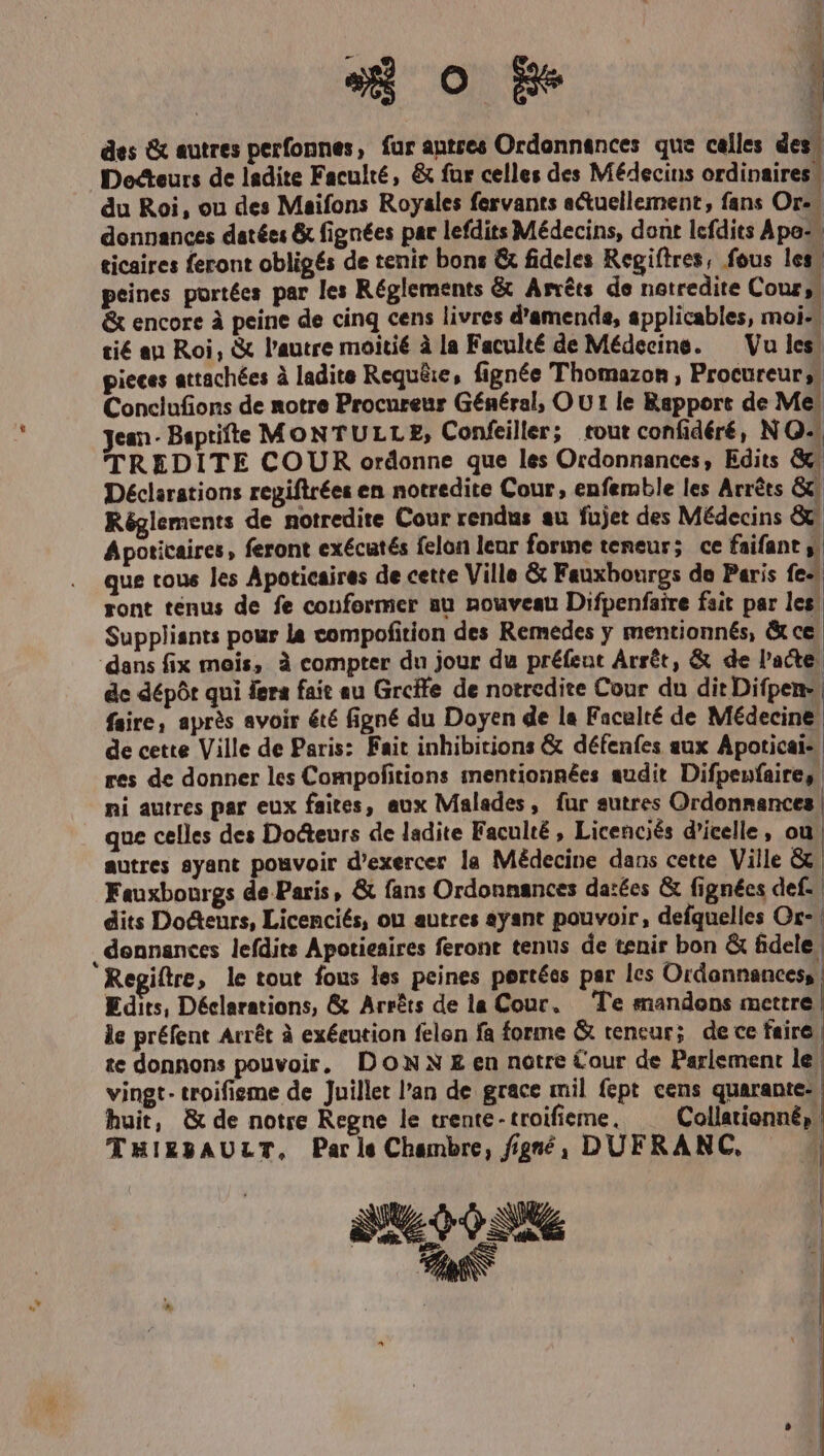 48 Oo Be ! des &amp; autres perfonnes, für antres Ordonnances que celles des. Dodcteurs de ladite Faculté, &amp; für celles des Médecins ordinaires | du Roi, ou des Maifons Royales fervants a&amp;uellement, fans Or- donnances datées &amp; fignées par lefdits Médecins, dont lcfdits Apo- ticaires feront obligés de tenir bons &amp; fideles Regiftres, fous les. peines portées par les Réglements &amp; Arréts de netredite Cour, &amp; encore à peine de cinq cens livres d'amends, applicables, moi- tié au Roi, &amp; l'autre moitié à la Faculté de Médecine. — Vu les. pieces attachées à ladite Requ&amp;ie, fignée Thomazon , Procureur,. Conclufions de notre Procureur Général, OUt le Rapport de Me. jean- Baptifte MONTULLE, Confeiller; tout confidéré, NO- 'TTREDITE COUR ordonne que les Ordonnances, Edits &amp; Déclarations repiflrées en notredite Cour, enfemble les Arréts G Réglements de notredite Cour rendus au fujet des Médecins &amp;&amp; Apoticaires, feront exécutés felon leur forme teneur; ce faifant L| que tous les Apoticaires de cette Ville &amp; Fauxbourgs de Paris fe- ront tenus de fe conformer au nouveau Difpenfsire fait par les. Suppliants pour la compofition des Remedes y mentionnés, &amp; ce dans fix tois, à compter du jour du préfeut Árrét, &amp; de l'acte. dc dépót qui fera fait eu Greffe de notredite Cour du dit Difpen- | faire, apris avoir été figné du Doyen de la Faculté de Médecine de cette Ville de Paris: Fait inhibitions &amp; défenfes sux Apoticai-: res de donner les Compofitions mentionnées audit Difpenfaire,. ni autres par eux faites, aux Malades, für sutres Ordonnmances | que celles des Docteurs de ladite Faculté , Licenciés d'ieelle, ou | autres syant pouvoir d'exercer la Médecine dans cette Ville &amp; Fauxbourgs de Paris, &amp; fans Ordonnances da:ées &amp; fignées def. dits Do&amp;tenurs, Licenciés, ou autres ayant pouvoir, defquelles Or- , dennances lefdits Apotieaires feront tenus de tenir bon &amp; fidele | Regiftre, le tout fous les peines pertées par les Ordonnances, Edits, Déclarations, &amp; Arréts de la Cour, Te mandons mettre | le préfent Arrét à exécution felon fa forme &amp; tencur;. de ce faire te donnons pouvoir, DONN E en notre Cour de Parlement le: vingt- troifieme de Juillet l'an de grace mil fept cens quarante- huit, &amp; de notre Regne le trente - troifieme , Collationné, THIEBPAULT, Pars Chambre, f/jgnóéo DUFRANC, — | 3069 0206 d