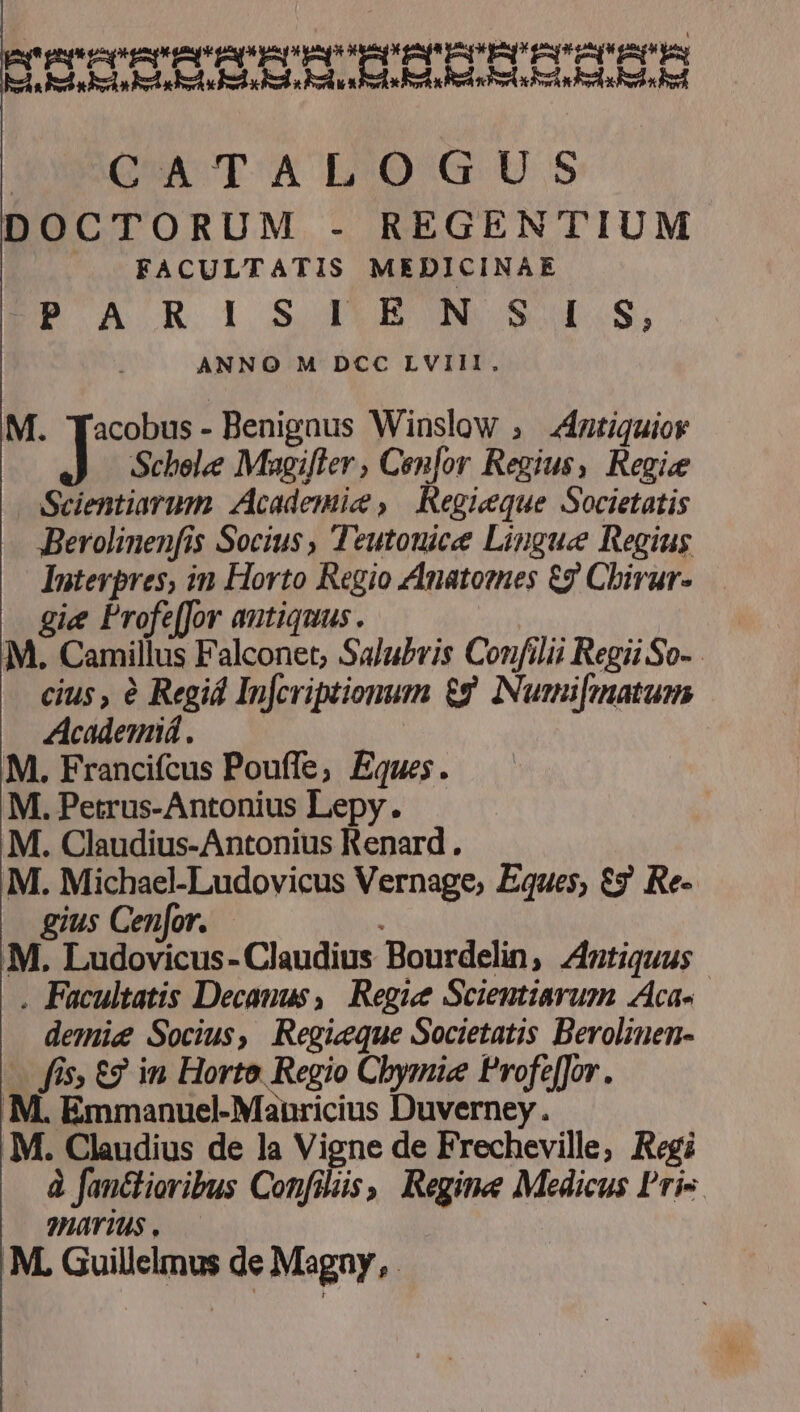 PI ESPERAN ui — Lb xpi VEN PP US pop E ECL EL iddebis. EM LN A CATALOGUS DOCTORUM - REGENTIUM |. FACULTATIS MEDICINAE EPPARUiISHUBNSA.S, ANNO M DCC LVIII, M. Tacobus- Benignus Winslow ; 4ntiquior J Scbolee Magifler , Conlor Regius, Regie :Scientiarim Academie , Regieque Societatis Berolinenfis Socius , Teutouice Lingue Regius Intevpres, in Horto Regio ZInatomes £7 Cbirur-.—. gie Profeffor antiquus. M. Camillus Falconet, SaJubvis Confilii Regii So-. cius, e Regid Infcriptionum £t Numi[matum Academiá. M. Francifcus Pouffe, Eques. M. Petrus-Antonius Lepy. M. Claudius-Antonius Renard . M. Michael-Ludovicus Vernage, Eques; €? Re- gius Cenfor. : M. Ludovicus- Claudius Bourdelin, Antiquus . Facultatis Decanus, Regie Scientiarum Aca- demie Socius, Regicque Societatis Berolinen- - fis, £2 in Horto Regio Chbymie Profe[fJor. M. Emmanuel-Manricius Duverney. M. Claudius de la Vigne de Frecheville, Regi à fanctioribus Confülis | Regine Medicus Pri 7]84Y Tus . M. Guillelmus de Magny, .