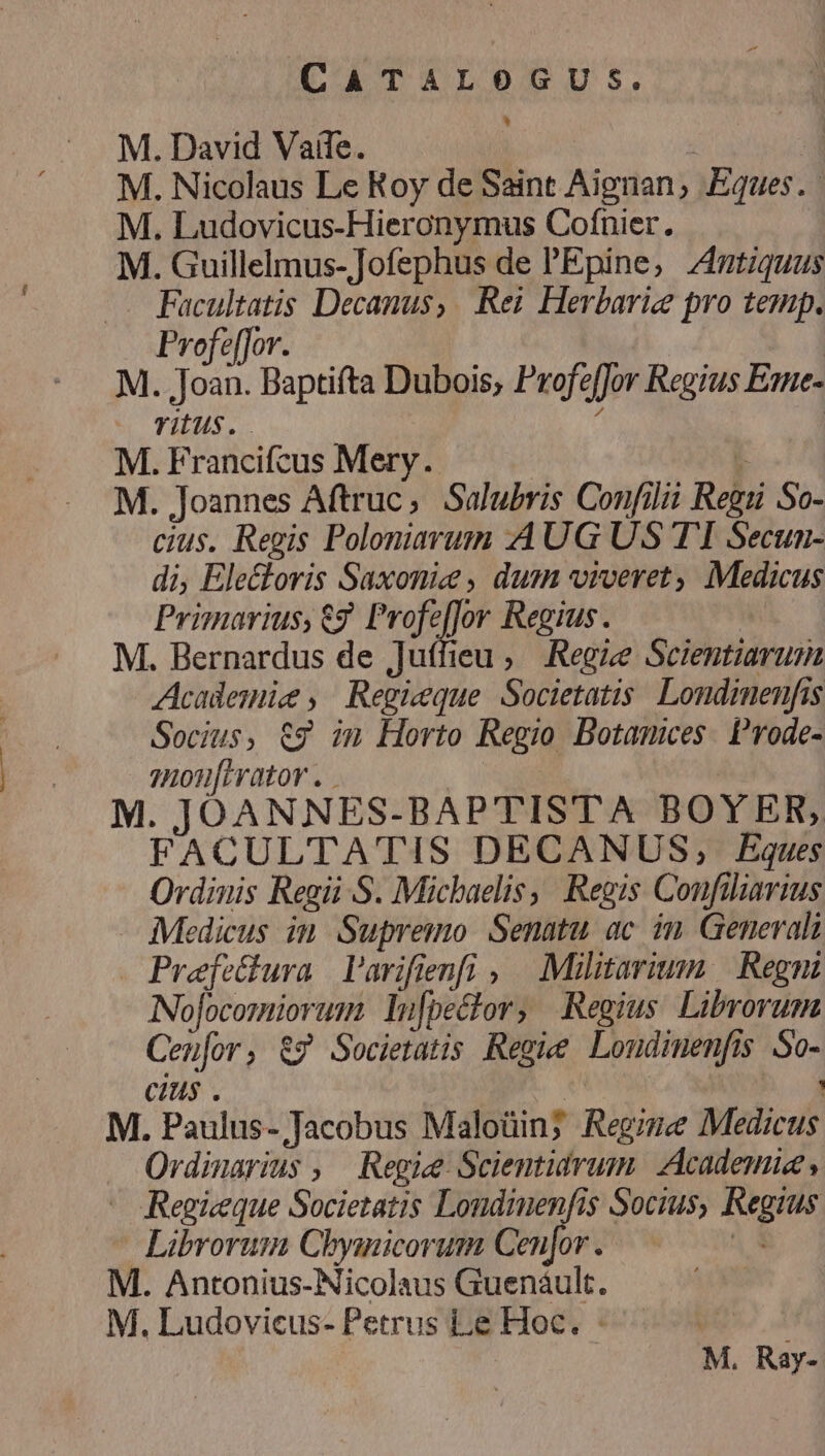 M. David Vaile. | M. Nicolaus Le Roy de Saint Aignan, Eques. M. Ludovicus-Hieronymus Cofnier. M. Guillelmus-]Jofephus de PEpine, 4utiquas .. Facultatis Decanus, Rei Herbariz pro temp. Profe[for. M. Joan. Baptifta Dubois, Profeffor Regius Esne- TIUS. í | M. Francifcus Mery. 3 M. Joannes Aftruc, Salubris Confilit Regu So- cius. Regis Polomiarum AUG US TI Secun- di, Electoris Saxoniee , dum viveret, Medicus Primarius, €? Profe[for Regius. M. Bernardus de jJuífieu , Regie Scientiarum Acadesmie, Regieque Societatis. Londimenfis Socius, &amp;g im Horto Regio Botamices. P'rode- 7nonfirator . | M. JOANNES-BAPTISTA BOYER, FACULTATIS DECANUS, Eques Ordinis Regii S. Micbaelis, Regis Confiliarius Medicus in Supremo Senatu ac in Generali . Prefettura l'arifienfi , Militarium | Regni Nofocomiorum Iu[pector, Regius. Librorum Cen[or, &amp;7 Societatis Regie Loudimenfis So- cius . AN : M. Paulus- Jacobus Maloüin; Regime Medicus Ordinarius , Regie Scientidrum. Academie, - Regieeque Societatis Londinenfis Socius, Regius Librorum Chymnicorum Cenfor . a M. Antonius-Nicolaus Guenáult. M. Ludoviecus- Petrus Le Hoc. - puso d M. Ray-